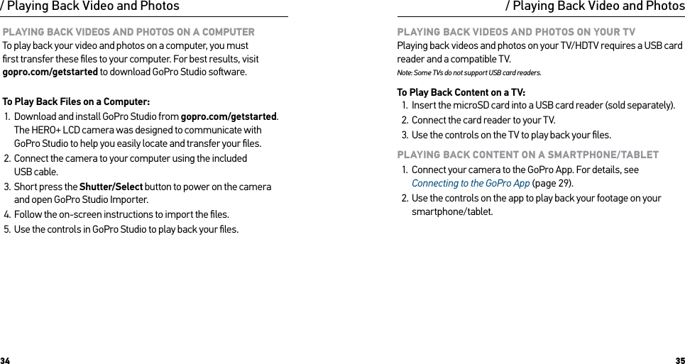 34 35PLAYING BACK VIDEOS AND PHOTOS ON A COMPUTER To play back your video and photos on a computer, you must  ﬁrst transfer these ﬁles to your computer. For best results, visit gopro.com/getstarted to download GoPro Studio soware. To Play Back Files on a Computer:1.  Download and install GoPro Studio from gopro.com/getstarted. The HERO+ LCD camera was designed to communicate with GoPro Studio to help you easily locate and transfer your ﬁles.2.  Connect the camera to your computer using the included  USB cable.3.  Short press the Shutter/Select button to power on the camera  and open GoPro Studio Importer. 4.  Follow the on-screen instructions to import the ﬁles.5.  Use the controls in GoPro Studio to play back your ﬁles./ Playing Back Video and PhotosPLAYING BACK VIDEOS AND PHOTOS ON YOUR TV Playing back videos and photos on your TV/HDTV requires a USB card reader and a compatible TV. Note: Some TVs do not support USB card readers.To Play Back Content on a TV:1.  Insert the microSD card into a USB card reader (sold separately).2.  Connect the card reader to your TV.3.  Use the controls on the TV to play back your ﬁles.PLAYING BACK CONTENT ON A SMARTPHONE/TABLET1.  Connect your camera to the GoPro App. For details, see Connecting to the GoPro App (page 29).2.  Use the controls on the app to play back your footage on your smartphone/tablet./ Playing Back Video and Photos