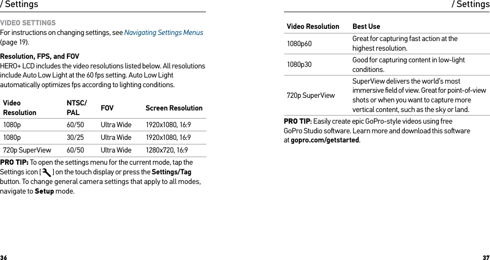 36 37VIDEO SETTINGS For instructions on changing settings, see Navigating Settings Menus (page 19).Resolution, FPS, and FOV HERO+ LCD includes the video resolutions listed below. All resolutions include Auto Low Light at the 60 fps setting. Auto Low Light automatically optimizes fps according to lighting conditions.Video  ResolutionNTSC/PAL  FOV Screen Resolution1080p 60/50 Ultra Wide 1920x1080, 16:91080p 30/25 Ultra Wide 1920x1080, 16:9720p SuperView 60/50 Ultra Wide 1280x720, 16:9PRO TIP: To open the settings menu for the current mode, tap the Settings icon [  ] on the touch display or press the Settings/Tag button. To change general camera settings that apply to all modes, navigate to Setup mode./ SettingsVideo Resolution Best Use1080p60 Great for capturing fast action at the  highest resolution.1080p30 Good for capturing content in low-light conditions. 720p SuperViewSuperView delivers the world’s most immersive ﬁeld of view. Great for point-of-view  shots or when you want to capture more vertical content, such as the sky or land.PRO TIP: Easily create epic GoPro-style videos using free  GoPro Studio soware. Learn more and download this soware  at gopro.com/getstarted./ Settings