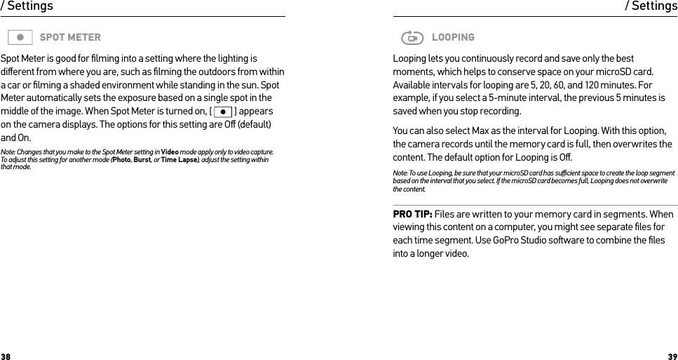 38 39/ SettingsSPOT METERSpot Meter is good for ﬁlming into a setting where the lighting is diﬀerent from where you are, such as ﬁlming the outdoors from within a car or ﬁlming a shaded environment while standing in the sun. Spot Meter automatically sets the exposure based on a single spot in the middle of the image. When Spot Meter is turned on, [  ] appears on the camera displays. The options for this setting are Oﬀ (default) and On.Note: Changes that you make to the Spot Meter setting in Video mode apply only to video capture.  To adjust this setting for another mode (Photo, Burst, or Time Lapse), adjust the setting within that mode.LOOPINGLooping lets you continuously record and save only the best moments, which helps to conserve space on your microSD card. Available intervals for looping are 5, 20, 60, and 120 minutes. For example, if you select a 5-minute interval, the previous 5 minutes is saved when you stop recording.You can also select Max as the interval for Looping. With this option, the camera records until the memory card is full, then overwrites the content. The default option for Looping is Oﬀ.Note: To use Looping, be sure that your microSD card has suﬃcient space to create the loop segment based on the interval that you select. If the microSD card becomes full, Looping does not overwrite the content.PRO TIP: Files are written to your memory card in segments. When viewing this content on a computer, you might see separate ﬁles for each time segment. Use GoPro Studio soware to combine the ﬁles into a longer video./ Settings