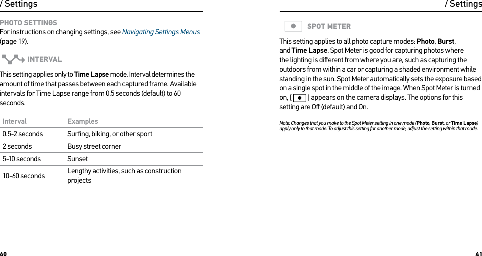 40 41PHOTO SETTINGS For instructions on changing settings, see Navigating Settings Menus (page 19).INTERVALThis setting applies only to Time Lapse mode. Interval determines the amount of time that passes between each captured frame. Available intervals for Time Lapse range from 0.5 seconds (default) to 60 seconds.Interval Examples0.5-2 seconds Surﬁng, biking, or other sport2 seconds Busy street corner5-10 seconds Sunset10-60 seconds Lengthy activities, such as construction projects/ SettingsSPOT METERThis setting applies to all photo capture modes: Photo, Burst, and Time Lapse. Spot Meter is good for capturing photos where the lighting is diﬀerent from where you are, such as capturing the outdoors from within a car or capturing a shaded environment while standing in the sun. Spot Meter automatically sets the exposure based on a single spot in the middle of the image. When Spot Meter is turned on, [  ] appears on the camera displays. The options for this setting are Oﬀ (default) and On.Note: Changes that you make to the Spot Meter setting in one mode (Photo, Burst, or Time Lapse) apply only to that mode. To adjust this setting for another mode, adjust the setting within that mode./ Settings