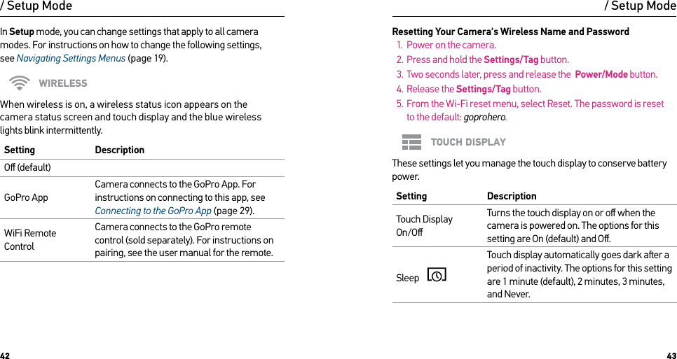 42 43/ Setup ModeIn Setup mode, you can change settings that apply to all camera modes. For instructions on how to change the following settings,  see Navigating Settings Menus (page 19).WIRELESSWhen wireless is on, a wireless status icon appears on the  camera status screen and touch display and the blue wireless  lights blink intermittently. Setting  DescriptionOﬀ (default)GoPro AppCamera connects to the GoPro App. For instructions on connecting to this app, see Connecting to the GoPro App (page 29).WiFi Remote ControlCamera connects to the GoPro remote control (sold separately). For instructions on pairing, see the user manual for the remote./ Setup ModeResetting Your Camera&apos;s Wireless Name and Password1.  Power on the camera.2.  Press and hold the Settings/Tag button.3.  Two seconds later, press and release the  Power/Mode button.4.  Release the Settings/Tag button.5.  From the Wi-Fi reset menu, select Reset. The password is reset  to the default: goprohero.TOUCH DISPLAYThese settings let you manage the touch display to conserve battery power.Setting  DescriptionTouch Display On/OﬀTurns the touch display on or oﬀ when the camera is powered on. The options for this setting are On (default) and Oﬀ.Sleep    Touch display automatically goes dark aer a period of inactivity. The options for this setting are 1 minute (default), 2 minutes, 3 minutes, and Never. 
