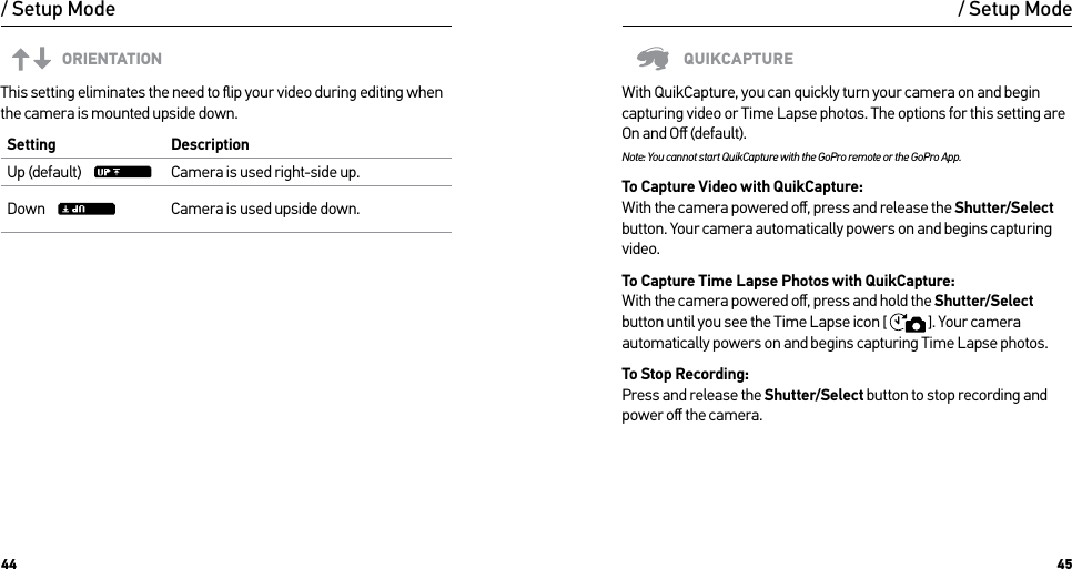 44 45/ Setup ModeORIENTATIONThis setting eliminates the need to ﬂip your video during editing when the camera is mounted upside down. Setting DescriptionUp (default)     Camera is used right-side up.Down     Camera is used upside down./ Setup ModeQUIKCAPTUREWith QuikCapture, you can quickly turn your camera on and begin capturing video or Time Lapse photos. The options for this setting are On and Oﬀ (default).Note: You cannot start QuikCapture with the GoPro remote or the GoPro App.To Capture Video with QuikCapture: With the camera powered oﬀ, press and release the Shutter/Select button. Your camera automatically powers on and begins capturing video.To Capture Time Lapse Photos with QuikCapture: With the camera powered oﬀ, press and hold the Shutter/Select button until you see the Time Lapse icon [  ]. Your camera automatically powers on and begins capturing Time Lapse photos.To Stop Recording: Press and release the Shutter/Select button to stop recording and power oﬀ the camera.