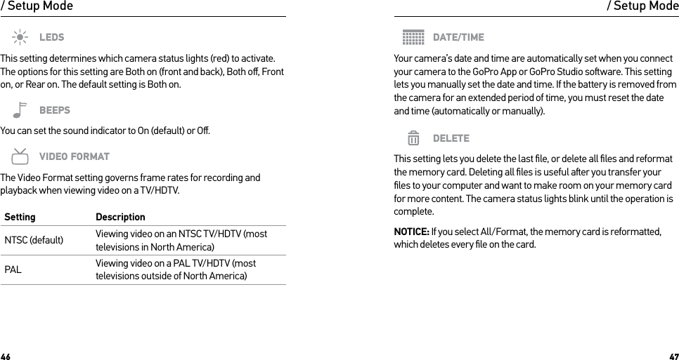 46 47/ Setup ModeLEDSThis setting determines which camera status lights (red) to activate. The options for this setting are Both on (front and back), Both oﬀ, Front on, or Rear on. The default setting is Both on.BEEPSYou can set the sound indicator to On (default) or Oﬀ.VIDEO FORMATThe Video Format setting governs frame rates for recording and playback when viewing video on a TV/HDTV. Setting DescriptionNTSC (default) Viewing video on an NTSC TV/HDTV (most televisions in North America)PAL Viewing video on a PAL TV/HDTV (most televisions outside of North America)/ Setup ModeDATE/TIMEYour camera’s date and time are automatically set when you connect your camera to the GoPro App or GoPro Studio soware. This setting lets you manually set the date and time. If the battery is removed from the camera for an extended period of time, you must reset the date and time (automatically or manually).DELETEThis setting lets you delete the last ﬁle, or delete all ﬁles and reformat  the memory card. Deleting all ﬁles is useful aer you transfer your ﬁles to your computer and want to make room on your memory card for more content. The camera status lights blink until the operation is complete.NOTICE: If you select All/Format, the memory card is reformatted, which deletes every ﬁle on the card.