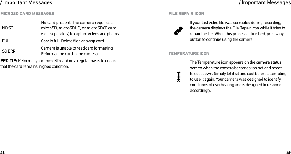 48 49/ Important MessagesMICROSD CARD MESSAGESNO SDNo card present. The camera requires a microSD, microSDHC, or microSDXC card (sold separately) to capture videos and photos.FULL Card is full. Delete ﬁles or swap card.SD ERR Camera is unable to read card formatting. Reformat the card in the camera.PRO TIP: Reformat your microSD card on a regular basis to ensure that the card remains in good condition./ Important MessagesFILE REPAIR ICONIf your last video ﬁle was corrupted during recording, the camera displays the File Repair icon while it tries to repair the ﬁle. When this process is ﬁnished, press any button to continue using the camera.TEMPERATURE ICONThe Temperature icon appears on the camera status screen when the camera becomes too hot and needs  to cool down. Simply let it sit and cool before attempting to use it again. Your camera was designed to identify conditions of overheating and is designed to respond accordingly.