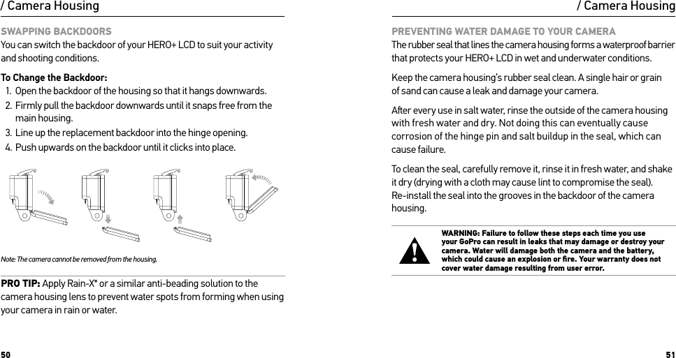 50 51/ Camera HousingSWAPPING BACKDOORS You can switch the backdoor of your HERO+ LCD to suit your activity and shooting conditions.To Change the Backdoor:1.  Open the backdoor of the housing so that it hangs downwards.2.  Firmly pull the backdoor downwards until it snaps free from the main housing.3.  Line up the replacement backdoor into the hinge opening.4.  Push upwards on the backdoor until it clicks into place.Slim housing surfboard mount installationSlim housing remove camera Slim housing insert cameraSlim housing closed Swapping housing doorsQuick Release Buckle + Thumb Screw + Slim housing = Complete UnitNote: The camera cannot be removed from the housing.PRO TIP: Apply Rain-X® or a similar anti-beading solution to the camera housing lens to prevent water spots from forming when using your camera in rain or water./ Camera HousingPREVENTING WATER DAMAGE TO YOUR CAMERA The rubber seal that lines the camera housing forms a waterproof barrier that protects your HERO+ LCD in wet and underwater conditions.Keep the camera housing’s rubber seal clean. A single hair or grain  of sand can cause a leak and damage your camera.Aer every use in salt water, rinse the outside of the camera housing with fresh water and dry. Not doing this can eventually cause corrosion of the hinge pin and salt buildup in the seal, which can  cause failure.To clean the seal, carefully remove it, rinse it in fresh water, and shake  it dry (drying with a cloth may cause lint to compromise the seal). Re-install the seal into the grooves in the backdoor of the camera housing.WARNING: Failure to follow these steps each time you use  your GoPro can result in leaks that may damage or destroy your camera. Water will damage both the camera and the battery, which could cause an explosion or ﬁre. Your warranty does not cover water damage resulting from user error.