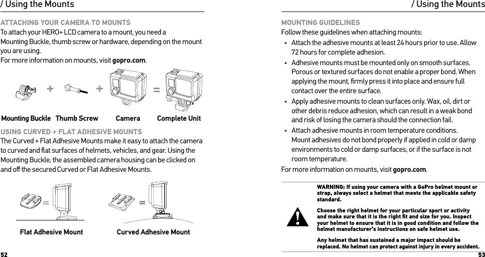 52 53/ Using the MountsATTACHING YOUR CAMERA TO MOUNTS To attach your HERO+ LCD camera to a mount, you need a Mounting Buckle, thumb screw or hardware, depending on the mount you are using.  For more information on mounts, visit gopro.com.Slim housing surfboard mount installationSlim housing remove camera Slim housing insert cameraSlim housing closed Swapping housing doorsQuick Release Buckle + Thumb Screw + Slim housing = Complete UnitMounting Buckle Thumb Screw Camera Complete UnitUSING CURVED + FLAT ADHESIVE MOUNTS The Curved + Flat Adhesive Mounts make it easy to attach the camera to curved and ﬂat surfaces of helmets, vehicles, and gear. Using the Mounting Buckle, the assembled camera housing can be clicked on and oﬀ the secured Curved or Flat Adhesive Mounts.Flat Adhesive Mount Curved Adhesive Mount/ Using the MountsMOUNTING GUIDELINES Follow these guidelines when attaching mounts:•  Attach the adhesive mounts at least 24 hours prior to use. Allow  72 hours for complete adhesion.•  Adhesive mounts must be mounted only on smooth surfaces. Porous or textured surfaces do not enable a proper bond. When applying the mount, ﬁrmly press it into place and ensure full contact over the entire surface.•  Apply adhesive mounts to clean surfaces only. Wax, oil, dirt or other debris reduce adhesion, which can result in a weak bond  and risk of losing the camera should the connection fail.•  Attach adhesive mounts in room temperature conditions. Mount adhesives do not bond properly if applied in cold or damp environments to cold or damp surfaces, or if the surface is not room temperature.For more information on mounts, visit gopro.com.WARNING: If using your camera with a GoPro helmet mount or strap, always select a helmet that meets the applicable safety standard. Choose the right helmet for your particular sport or activity and make sure that it is the right ﬁt and size for you. Inspect your helmet to ensure that it is in good condition and follow the helmet manufacturer’s instructions on safe helmet use. Any helmet that has sustained a major impact should be replaced. No helmet can protect against injury in every accident.