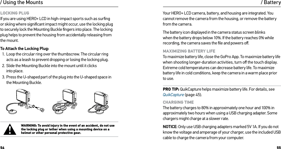54 55/ Using the MountsLOCKING PLUG If you are using HERO+ LCD in high-impact sports such as surﬁng or skiing where signiﬁcant impact might occur, use the locking plug to securely lock the Mounting Buckle ﬁngers into place. The locking plug helps to prevent the housing from accidentally releasing from the mount. To Attach the Locking Plug:1.  Loop the circular ring over the thumbscrew. The circular ring  acts as a leash to prevent dropping or losing the locking plug.2.  Slide the Mounting Buckle into the mount until it clicks  into place.3.  Press the U-shaped part of the plug into the U-shaped space in  the Mounting Buckle.WARNING: To avoid injury in the event of an accident, do not use the locking plug or tether when using a mounting device on a helmet or other personal protective gear./ BatteryYour HERO+ LCD camera, battery, and housing are integrated. You cannot remove the camera from the housing, or remove the battery from the camera.The battery icon displayed in the camera status screen blinks when the battery drops below 10%. If the battery reaches 0% while recording, the camera saves the ﬁle and powers oﬀ.MAXIMIZING BATTERY LIFE To maximize battery life, close the GoPro App. To maximize battery life when shooting longer-duration activities, turn oﬀ the touch display. Extreme cold temperatures can decrease battery life. To maximize battery life in cold conditions, keep the camera in a warm place prior to use.PRO TIP: QuikCapture helps maximize battery life. For details, see QuikCapture (page 45).CHARGING TIME The battery charges to 80% in approximately one hour and 100% in approximately two hours when using a USB charging adapter. Some chargers might charge at a slower rate.NOTICE: Only use USB charging adapters marked 5V 1A. If you do not know the voltage and amperage of your charger, use the included USB cable to charge the camera from your computer.