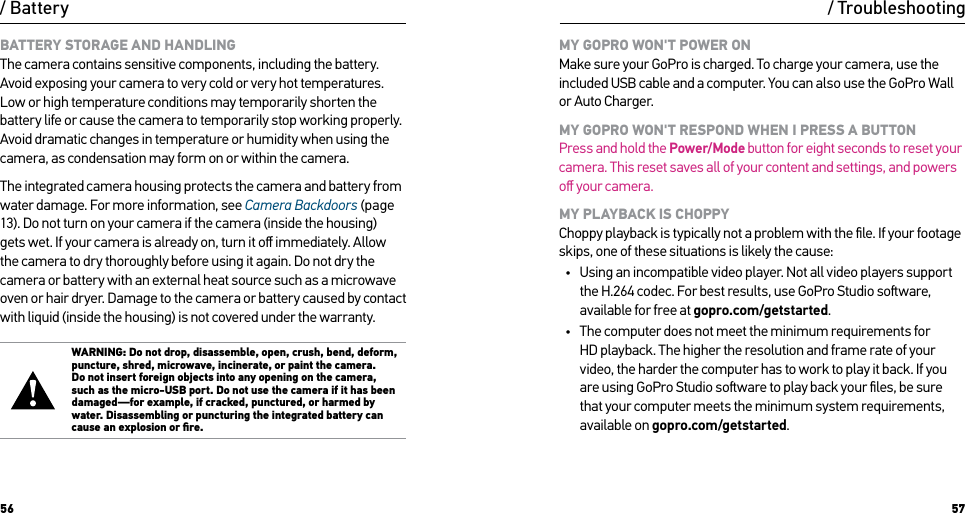 56 57BATTERY STORAGE AND HANDLING The camera contains sensitive components, including the battery. Avoid exposing your camera to very cold or very hot temperatures. Low or high temperature conditions may temporarily shorten the battery life or cause the camera to temporarily stop working properly. Avoid dramatic changes in temperature or humidity when using the camera, as condensation may form on or within the camera.The integrated camera housing protects the camera and battery from water damage. For more information, see Camera Backdoors (page 13). Do not turn on your camera if the camera (inside the housing) gets wet. If your camera is already on, turn it oﬀ immediately. Allow the camera to dry thoroughly before using it again. Do not dry the camera or battery with an external heat source such as a microwave oven or hair dryer. Damage to the camera or battery caused by contact with liquid (inside the housing) is not covered under the warranty.WARNING: Do not drop, disassemble, open, crush, bend, deform, puncture, shred, microwave, incinerate, or paint the camera. Do not insert foreign objects into any opening on the camera, such as the micro-USB port. Do not use the camera if it has been damaged—for example, if cracked, punctured, or harmed by water. Disassembling or puncturing the integrated battery can cause an explosion or ﬁre./ Battery / TroubleshootingMY GOPRO WON&apos;T POWER ON Make sure your GoPro is charged. To charge your camera, use the included USB cable and a computer. You can also use the GoPro Wall or Auto Charger.MY GOPRO WON&apos;T RESPOND WHEN I PRESS A BUTTON Press and hold the Power/Mode button for eight seconds to reset your camera. This reset saves all of your content and settings, and powers oﬀ your camera.MY PLAYBACK IS CHOPPY Choppy playback is typically not a problem with the ﬁle. If your footage skips, one of these situations is likely the cause:•  Using an incompatible video player. Not all video players support the H.264 codec. For best results, use GoPro Studio soware, available for free at gopro.com/getstarted.•  The computer does not meet the minimum requirements for HD playback. The higher the resolution and frame rate of your video, the harder the computer has to work to play it back. If you are using GoPro Studio soware to play back your ﬁles, be sure that your computer meets the minimum system requirements, available on gopro.com/getstarted.