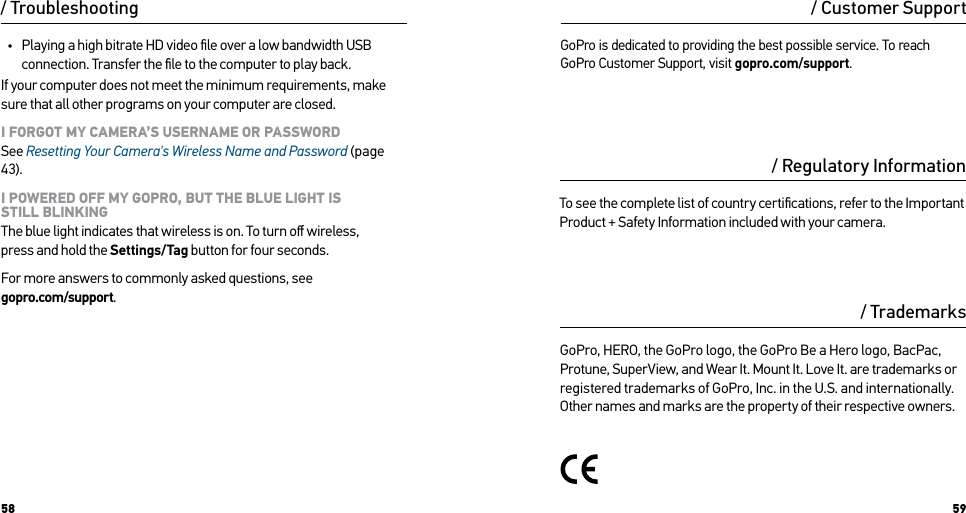58 59/ Troubleshooting•  Playing a high bitrate HD video ﬁle over a low bandwidth USB connection. Transfer the ﬁle to the computer to play back.If your computer does not meet the minimum requirements, make sure that all other programs on your computer are closed.I FORGOT MY CAMERA’S USERNAME OR PASSWORD See Resetting Your Camera&apos;s Wireless Name and Password (page 43).I POWERED OFF MY GOPRO, BUT THE BLUE LIGHT IS  STILL BLINKING The blue light indicates that wireless is on. To turn oﬀ wireless,  press and hold the Settings/Tag button for four seconds.For more answers to commonly asked questions, see  gopro.com/support./ Regulatory Information/ TrademarksTo see the complete list of country certiﬁcations, refer to the Important Product + Safety Information included with your camera.GoPro, HERO, the GoPro logo, the GoPro Be a Hero logo, BacPac, Protune, SuperView, and Wear It. Mount It. Love It. are trademarks or registered trademarks of GoPro, Inc. in the U.S. and internationally. Other names and marks are the property of their respective owners.GoPro is dedicated to providing the best possible service. To reach GoPro Customer Support, visit gopro.com/support./ Customer Support