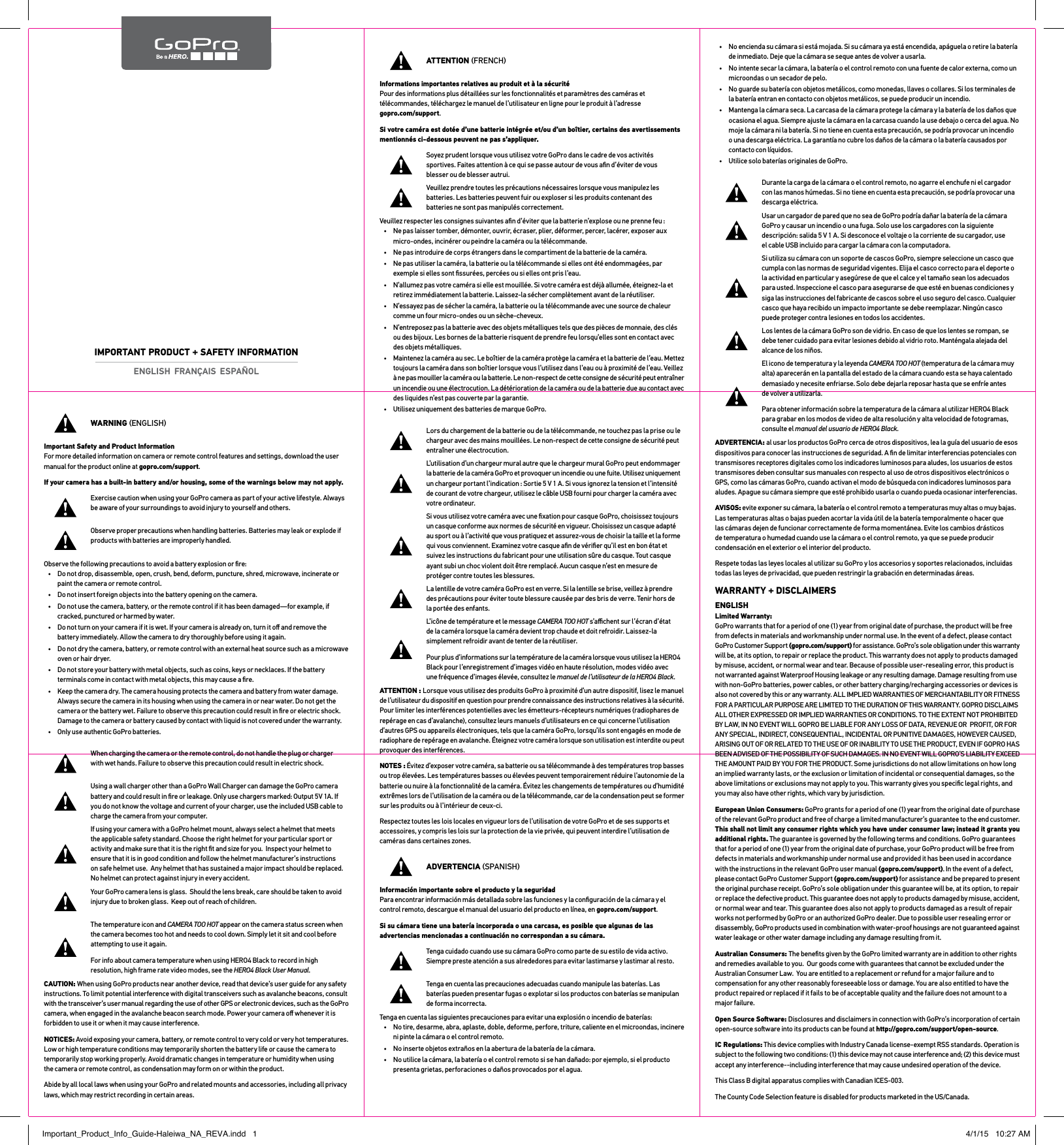WARNING ENGLISHImportant Safety and Product Information For more detailed information on camera or remote control features and settings, download the user manual for the product online at gopro.com/support.If your camera has a built-in battery and/or housing, some of the warnings below may not apply.Exercise caution when using your GoPro camera as part of your active lifestyle. Always be aware of your surroundings to avoid injury to yourself and others.Observe proper precautions when handling batteries. Batteries may leak or explode if products with batteries are improperly handled.Observe the following precautions to avoid a battery explosion or ﬁre:•  Do not drop, disassemble, open, crush, bend, deform, puncture, shred, microwave, incinerate or paint the camera or remote control.•  Do not insert foreign objects into the battery opening on the camera.•  Do not use the camera, battery, or the remote control if it has been damaged—for example, if cracked, punctured or harmed by water.•  Do not turn on your camera if it is wet. If your camera is already on, turn it oﬀ and remove the battery immediately. Allow the camera to dry thoroughly before using it again.•  Do not dry the camera, battery, or remote control with an external heat source such as a microwave oven or hair dryer.•  Do not store your battery with metal objects, such as coins, keys or necklaces. If the battery terminals come in contact with metal objects, this may cause a ﬁre.•  Keep the camera dry. The camera housing protects the camera and battery from water damage. Always secure the camera in its housing when using the camera in or near water. Do not get the camera or the battery wet. Failure to observe this precaution could result in ﬁre or electric shock. Damage to the camera or battery caused by contact with liquid is not covered under the warranty.•  Only use authentic GoPro batteries.When charging the camera or the remote control, do not handle the plug or charger with wet hands. Failure to observe this precaution could result in electric shock.Using a wall charger other than a GoPro Wall Charger can damage the GoPro camera battery and could result in ﬁre or leakage. Only use chargers marked: Output 5V 1A. If you do not know the voltage and current of your charger, use the included USB cable to charge the camera from your computer.If using your camera with a GoPro helmet mount, always select a helmet that meets the applicable safety standard. Choose the right helmet for your particular sport or activity and make sure that it is the right ﬁt and size for you.  Inspect your helmet to ensure that it is in good condition and follow the helmet manufacturer’s instructions on safe helmet use.  Any helmet that has sustained a major impact should be replaced. No helmet can protect against injury in every accident.Your GoPro camera lens is glass.  Should the lens break, care should be taken to avoid injury due to broken glass.  Keep out of reach of children.The temperature icon and CAMERA TOO HOT appear on the camera status screen when the camera becomes too hot and needs to cool down. Simply let it sit and cool before attempting to use it again.For info about camera temperature when using HERO4 Black to record in high resolution, high frame rate video modes, see the HERO4 Black User Manual.CAUTION: When using GoPro products near another device, read that device’s user guide for any safety instructions. To limit potential interference with digital transceivers such as avalanche beacons, consult with the transceiver’s user manual regarding the use of other GPS or electronic devices, such as the GoPro camera, when engaged in the avalanche beacon search mode. Power your camera oﬀ whenever it is forbidden to use it or when it may cause interference. NOTICES: Avoid exposing your camera, battery, or remote control to very cold or very hot temperatures. Low or high temperature conditions may temporarily shorten the battery life or cause the camera to temporarily stop working properly. Avoid dramatic changes in temperature or humidity when using  the camera or remote control, as condensation may form on or within the product.Abide by all local laws when using your GoPro and related mounts and accessories, including all privacy laws, which may restrict recording in certain areas.ATTENTION FRENCHInformations importantes relatives au produit et à la sécurité Pour des informations plus détaillées sur les fonctionnalités et paramètres des caméras et télécommandes, téléchargez le manuel de l’utilisateur en ligne pour le produit à l’adresse gopro.com/support.Si votre caméra est dotée d’une batterie intégrée et/ou d’un boîtier, certains des avertissements mentionnés ci-dessous peuvent ne pas s’appliquer.Soyez prudent lorsque vous utilisez votre GoPro dans le cadre de vos activités sportives. Faites attention à ce qui se passe autour de vous aﬁn d’éviter de vous blesser ou de blesser autrui.Veuillez prendre toutes les précautions nécessaires lorsque vous manipulez les batteries. Les batteries peuvent fuir ou exploser si les produits contenant des  batteries ne sont pas manipulés correctement.Veuillez respecter les consignes suivantes aﬁn d’éviter que la batterie n’explose ou ne prenne feu :•  Ne pas laisser tomber, démonter, ouvrir, écraser, plier, déformer, percer, lacérer, exposer aux micro-ondes, incinérer ou peindre la caméra ou la télécommande.•  Ne pas introduire de corps étrangers dans le compartiment de la batterie de la caméra.•  Ne pas utiliser la caméra, la batterie ou la télécommande si elles ont été endommagées, par exemple si elles sont ﬁssurées, percées ou si elles ont pris l’eau.•  N’allumez pas votre caméra si elle est mouillée. Si votre caméra est déjà allumée, éteignez-la et retirez immédiatement la batterie. Laissez-la sécher complètement avant de la réutiliser.•  N’essayez pas de sécher la caméra, la batterie ou la télécommande avec une source de chaleur comme un four micro-ondes ou un sèche-cheveux.•  N’entreposez pas la batterie avec des objets métalliques tels que des pièces de monnaie, des clés ou des bijoux. Les bornes de la batterie risquent de prendre feu lorsqu’elles sont en contact avec des objets métalliques.•  Maintenez la caméra au sec. Le boîtier de la caméra protège la caméra et la batterie de l’eau. Mettez toujours la caméra dans son boîtier lorsque vous l’utilisez dans l’eau ou à proximité de l’eau. Veillez à ne pas mouiller la caméra ou la batterie. Le non-respect de cette consigne de sécurité peut entraîner un incendie ou une électrocution. La détérioration de la caméra ou de la batterie due au contact avec des liquides n’est pas couverte par la garantie.•  Utilisez uniquement des batteries de marque GoPro.Lors du chargement de la batterie ou de la télécommande, ne touchez pas la prise ou le chargeur avec des mains mouillées. Le non-respect de cette consigne de sécurité peut entraîner une électrocution.L’utilisation d’un chargeur mural autre que le chargeur mural GoPro peut endommager la batterie de la caméra GoPro et provoquer un incendie ou une fuite. Utilisez uniquement un chargeur portant l’indication : Sortie 5 V 1 A. Si vous ignorez la tension et l’intensité de courant de votre chargeur, utilisez le câble USB fourni pour charger la caméra avec votre ordinateur.Si vous utilisez votre caméra avec une ﬁxation pour casque GoPro, choisissez toujours un casque conforme aux normes de sécurité en vigueur. Choisissez un casque adapté au sport ou à l’activité que vous pratiquez et assurez-vous de choisir la taille et la forme qui vous conviennent. Examinez votre casque aﬁn de vériﬁer qu’il est en bon état et suivez les instructions du fabricant pour une utilisation sûre du casque. Tout casque ayant subi un choc violent doit être remplacé. Aucun casque n’est en mesure de protéger contre toutes les blessures.La lentille de votre caméra GoPro est en verre. Si la lentille se brise, veillez à prendre des précautions pour éviter toute blessure causée par des bris de verre. Tenir hors de la portée des enfants.L’icône de température et le message CAMERA TOO HOT s’aﬃchent sur l’écran d’état de la caméra lorsque la caméra devient trop chaude et doit refroidir. Laissez-la simplement refroidir avant de tenter de la réutiliser.Pour plus d’informations sur la température de la caméra lorsque vous utilisez la HERO4 Black pour l’enregistrement d’images vidéo en haute résolution, modes vidéo avec une fréquence d’images élevée, consultez le manuel de l’utilisateur de la HERO4 Black.ATTENTION : Lorsque vous utilisez des produits GoPro à proximité d’un autre dispositif, lisez le manuel de l’utilisateur du dispositif en question pour prendre connaissance des instructions relatives à la sécurité. Pour limiter les interférences potentielles avec les émetteurs-récepteurs numériques (radiophares de repérage en cas d’avalanche), consultez leurs manuels d’utilisateurs en ce qui concerne l’utilisation d’autres GPS ou appareils électroniques, tels que la caméra GoPro, lorsqu’ils sont engagés en mode de radiophare de repérage en avalanche. Éteignez votre caméra lorsque son utilisation est interdite ou peut provoquer des interférences.NOTES : Évitez d’exposer votre caméra, sa batterie ou sa télécommande à des températures trop basses ou trop élevées. Les températures basses ou élevées peuvent temporairement réduire l’autonomie de la batterie ou nuire à la fonctionnalité de la caméra. Évitez les changements de températures ou d’humidité extrêmes lors de l’utilisation de la caméra ou de la télécommande, car de la condensation peut se former sur les produits ou à l’intérieur de ceux-ci.Respectez toutes les lois locales en vigueur lors de l’utilisation de votre GoPro et de ses supports et accessoires, y compris les lois sur la protection de la vie privée, qui peuvent interdire l’utilisation de caméras dans certaines zones.ADVERTENCIA SPANISHInformación importante sobre el producto y la seguridad Para encontrar información más detallada sobre las funciones y la conﬁguración de la cámara y el control remoto, descargue el manual del usuario del producto en línea, en gopro.com/support.Si su cámara tiene una batería incorporada o una carcasa, es posible que algunas de las advertencias mencionadas a continuación no correspondan a su cámara.Tenga cuidado cuando use su cámara GoPro como parte de su estilo de vida activo. Siempre preste atención a sus alrededores para evitar lastimarse y lastimar al resto.Tenga en cuenta las precauciones adecuadas cuando manipule las baterías. Las baterías pueden presentar fugas o explotar si los productos con baterías se manipulan de forma incorrecta.Tenga en cuenta las siguientes precauciones para evitar una explosión o incendio de baterías:•  No tire, desarme, abra, aplaste, doble, deforme, perfore, triture, caliente en el microondas, incinere ni pinte la cámara o el control remoto.•  No inserte objetos extraños en la abertura de la batería de la cámara.•  No utilice la cámara, la batería o el control remoto si se han dañado: por ejemplo, si el producto presenta grietas, perforaciones o daños provocados por el agua.•  No encienda su cámara si está mojada. Si su cámara ya está encendida, apáguela o retire la batería de inmediato. Deje que la cámara se seque antes de volver a usarla.•  No intente secar la cámara, la batería o el control remoto con una fuente de calor externa, como un microondas o un secador de pelo.•  No guarde su batería con objetos metálicos, como monedas, llaves o collares. Si los terminales de la batería entran en contacto con objetos metálicos, se puede producir un incendio.•  Mantenga la cámara seca. La carcasa de la cámara protege la cámara y la batería de los daños que ocasiona el agua. Siempre ajuste la cámara en la carcasa cuando la use debajo o cerca del agua. No moje la cámara ni la batería. Si no tiene en cuenta esta precaución, se podría provocar un incendio o una descarga eléctrica. La garantía no cubre los daños de la cámara o la batería causados por contacto con líquidos.•  Utilice solo baterías originales de GoPro.Durante la carga de la cámara o el control remoto, no agarre el enchufe ni el cargador con las manos húmedas. Si no tiene en cuenta esta precaución, se podría provocar una descarga eléctrica.Usar un cargador de pared que no sea de GoPro podría dañar la batería de la cámara GoPro y causar un incendio o una fuga. Solo use los cargadores con la siguiente descripción: salida 5 V 1 A. Si desconoce el voltaje o la corriente de su cargador, use  el cable USB incluido para cargar la cámara con la computadora.Si utiliza su cámara con un soporte de cascos GoPro, siempre seleccione un casco que cumpla con las normas de seguridad vigentes. Elija el casco correcto para el deporte o la actividad en particular y asegúrese de que el calce y el tamaño sean los adecuados para usted. Inspeccione el casco para asegurarse de que esté en buenas condiciones y siga las instrucciones del fabricante de cascos sobre el uso seguro del casco. Cualquier casco que haya recibido un impacto importante se debe reemplazar. Ningún casco puede proteger contra lesiones en todos los accidentes.Los lentes de la cámara GoPro son de vidrio. En caso de que los lentes se rompan, se debe tener cuidado para evitar lesiones debido al vidrio roto. Manténgala alejada del alcance de los niños.El icono de temperatura y la leyenda CAMERA TOO HOT (temperatura de la cámara muy alta) aparecerán en la pantalla del estado de la cámara cuando esta se haya calentado demasiado y necesite enfriarse. Solo debe dejarla reposar hasta que se enfríe antes de volver a utilizarla.Para obtener información sobre la temperatura de la cámara al utilizar HERO4 Black para grabar en los modos de video de alta resolución y alta velocidad de fotogramas, consulte el manual del usuario de HERO4 Black.ADVERTENCIA: al usar los productos GoPro cerca de otros dispositivos, lea la guía del usuario de esos dispositivos para conocer las instrucciones de seguridad. A ﬁn de limitar interferencias potenciales con transmisores receptores digitales como los indicadores luminosos para aludes, los usuarios de estos transmisores deben consultar sus manuales con respecto al uso de otros dispositivos electrónicos o GPS, como las cámaras GoPro, cuando activan el modo de búsqueda con indicadores luminosos para aludes. Apague su cámara siempre que esté prohibido usarla o cuando pueda ocasionar interferencias.AVISOS: evite exponer su cámara, la batería o el control remoto a temperaturas muy altas o muy bajas. Las temperaturas altas o bajas pueden acortar la vida útil de la batería temporalmente o hacer que las cámaras dejen de funcionar correctamente de forma momentánea. Evite los cambios drásticos de temperatura o humedad cuando use la cámara o el control remoto, ya que se puede producir condensación en el exterior o el interior del producto.Respete todas las leyes locales al utilizar su GoPro y los accesorios y soportes relacionados, incluidas todas las leyes de privacidad, que pueden restringir la grabación en determinadas áreas.WARRANTY + DISCLAIMERSENGLISH Limited Warranty:  GoPro warrants that for a period of one (1) year from original date of purchase, the product will be free from defects in materials and workmanship under normal use. In the event of a defect, please contact GoPro Customer Support (gopro.com/support) for assistance. GoPro’s sole obligation under this warranty will be, at its option, to repair or replace the product. This warranty does not apply to products damaged by misuse, accident, or normal wear and tear. Because of possible user-resealing error, this product is not warranted against Waterproof Housing leakage or any resulting damage. Damage resulting from use with non-GoPro batteries, power cables, or other battery charging/recharging accessories or devices is also not covered by this or any warranty. ALL IMPLIED WARRANTIES OF MERCHANTABILITY OR FITNESS FOR A PARTICULAR PURPOSE ARE LIMITED TO THE DURATION OF THIS WARRANTY. GOPRO DISCLAIMS ALL OTHER EXPRESSED OR IMPLIED WARRANTIES OR CONDITIONS. TO THE EXTENT NOT PROHIBITED BY LAW, IN NO EVENT WILL GOPRO BE LIABLE FOR ANY LOSS OF DATA, REVENUE OR  PROFIT, OR FOR ANY SPECIAL, INDIRECT, CONSEQUENTIAL, INCIDENTAL OR PUNITIVE DAMAGES, HOWEVER CAUSED, ARISING OUT OF OR RELATED TO THE USE OF OR INABILITY TO USE THE PRODUCT, EVEN IF GOPRO HAS BEEN ADVISED OF THE POSSIBILITY OF SUCH DAMAGES. IN NO EVENT WILL GOPRO’S LIABILITY EXCEED THE AMOUNT PAID BY YOU FOR THE PRODUCT. Some jurisdictions do not allow limitations on how long an implied warranty lasts, or the exclusion or limitation of incidental or consequential damages, so the above limitations or exclusions may not apply to you. This warranty gives you speciﬁc legal rights, and you may also have other rights, which vary by jurisdiction.European Union Consumers: GoPro grants for a period of one (1) year from the original date of purchase of the relevant GoPro product and free of charge a limited manufacturer’s guarantee to the end customer. This shall not limit any consumer rights which you have under consumer law; instead it grants you additional rights. The guarantee is governed by the following terms and conditions. GoPro guarantees that for a period of one (1) year from the original date of purchase, your GoPro product will be free from defects in materials and workmanship under normal use and provided it has been used in accordance with the instructions in the relevant GoPro user manual (gopro.com/support). In the event of a defect, please contact GoPro Customer Support (gopro.com/support) for assistance and be prepared to present the original purchase receipt. GoPro’s sole obligation under this guarantee will be, at its option, to repair or replace the defective product. This guarantee does not apply to products damaged by misuse, accident, or normal wear and tear. This guarantee does also not apply to products damaged as a result of repair works not performed by GoPro or an authorized GoPro dealer. Due to possible user resealing error or disassembly, GoPro products used in combination with water-proof housings are not guaranteed against water leakage or other water damage including any damage resulting from it.Australian Consumers: The beneﬁts given by the GoPro limited warranty are in addition to other rights and remedies available to you.  Our goods come with guarantees that cannot be excluded under the Australian Consumer Law.  You are entitled to a replacement or refund for a major failure and to compensation for any other reasonably foreseeable loss or damage. You are also entitled to have the product repaired or replaced if it fails to be of acceptable quality and the failure does not amount to a major failure.Open Source Soware: Disclosures and disclaimers in connection with GoPro’s incorporation of certain open-source soware into its products can be found at http://gopro.com/support/open-source.IC Regulations: This device complies with Industry Canada license-exempt RSS standards. Operation is subject to the following two conditions: (1) this device may not cause interference and; (2) this device must accept any interference--including interference that may cause undesired operation of the device.This Class B digital apparatus complies with Canadian ICES-003.The County Code Selection feature is disabled for products marketed in the US/Canada.ENGLISH  FRANÇAIS  ESPAÑOLIMPORTANT PRODUCT + SAFETY INFORMATIONImportant_Product_Info_Guide-Haleiwa_NA_REVA.indd   1 4/1/15   10:27 AM
