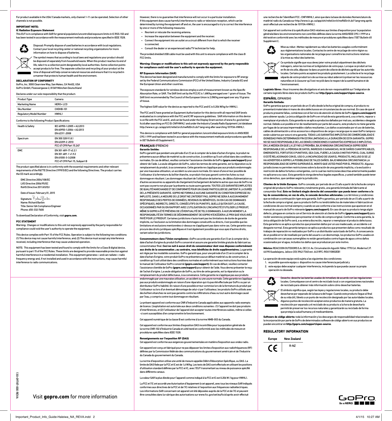 New ZealandR-NZEuropeREGULATORY INFORMATIONFor product available in the USA/ Canada markets, only channel 1~11 can be operated. Selection of other channels is not possible.IMPORTANT NOTE: IC Radiation Exposure Statement This EUT is in compliance with SAR for general population/uncontrolled exposure limits in IC RSS-102 and  has been tested in accordance with the measurement methods and procedures speciﬁed in IEEE 1528.Disposal: Promptly dispose of used batteries in accordance with local regulations. Contact your local recycling center or national recycling organizations for more information on how to dispose of batteries.The symbol means that according to local laws and regulations your product should be disposed of separately from household waste. When this product reaches its end of life, take it to a collection point designated by local authorities. Some collection points accept products for free. The separate collection and recycling of your product at the time of disposal will help conserve natural resources and ensure that it is recycled in  a manner that protects human health and the environment.DECLARATION OF CONFORMITY  GoPro, Inc. 3000 Clearview Way, San Mateo, CA 94402, USA GoPro GmbH, Floessergasse 2, 81369 Mnchen DeutschlandDeclares under our sole responsibility that the product: Product Type CameraMarketing Name HERO+ LCDSku Number CHDHB-101Regulatory Model Number HWHL1Conforms to the following Product Speciﬁcations: Health &amp; Safety IEC 60950-1:2005 + A2:2013 EN 60950-1:2006 + A2:2013 EN 62311 :2008Spectrum EN 300 328 V1.8.1 EN 62209-2 :2010 FCC 47 CFR Part 15.247EMC EN 301 489-17 v2.2.1 EN 301 489 -1 v1.9.2 EN 61000-3-3:2008 FCC 47 CFR Part 15, Subpart BThe product speciﬁed above is in conformity with the essential requirements and other relevant requirements of the R&amp;TTE Directive (1999/5/EC) and the following Directives. The product carries the CE mark accordingly. EMC Directive 2004/108/EC LVD Directive 2006/95/EC RoHS Directive 2011/65/EUDate of Issue: February 01, 2015Signature:   Name: Richard Barbin Title: Senior QA Compliance Engineer Phone: 650-332-7600To download Declaration of Conformity, visit gopro.com. FCC STATEMENT Warning:  Changes or modiﬁcations to this unit not expressly approved by the party responsible for compliance could void the user’s authority to operate the equipment. This device complies with Part 15 of the FCC Rules. Operation is subject to the following two conditions: (1) This device may not cause harmful interference, and; (2) This device must accept any interference received, including interference that may cause undesired operation.NOTE:  This equipment has been tested and found to comply with the limits for a Class B digital device, pursuant to part 15 of the FCC Rules. These limits are designed to provide reasonable protection against harmful interference in a residential installation. This equipment generates—and can radiate—radio frequency energy and, if not installed and used in accordance with the instructions, may cause harmful interference to radio communications. However, there is no guarantee that interference will not occur in a particular installation.  If this equipment does cause harmful interference to radio or television reception, which can be determined by turning the equipment oﬀ and on, the user is encouraged to try to correct the interference by one or more of the following measures:•  Reorient or relocate the receiving antenna.•  Increase the separation between the equipment and the receiver.•  Connect the equipment into an outlet on a circuit diﬀerent from that to which the receiver  is connected.•  Consult the dealer or an experienced radio/TV technician for help.The provided shielded USB cable must be used with this unit to ensure compliance with the class B FCC limits.Warning: Changes or modiﬁcations to this unit not expressly approved by the party responsible for compliance could void the user’s authority to operate the equipment. RF Exposure Information (SAR) This device has been designed and manufactured to comply with the limits for exposure to RF energy set by the Federal Communications Commission (FCC) of the United States, Industry Canada (IC) and the European Union and other countries.The exposure standards for wireless devices employ a unit of measurement known as the Speciﬁc Absorption Rate, or SAR. The SAR limit set by the FCC/IC is 1.6W/kg averaged over 1 gram of tissue. The SAR limit recommended by The Council of the European Union is 2.0W/kg averaged over any 10 grams of tissue. The highest SAR value for the device as reported to the FCC and IC is 0.206 W/kg for HWHL1.The FCC and IC have granted an Equipment Authorization for this device with all reported SAR levels evaluated as in compliance with the FCC and IC RF exposure guidelines.  SAR information on this device is on ﬁle with the FCC and IC, and can be found under the Display Grant section of www.fcc.gov/oet/ea/ fccid aer searching on FCC ID: CNFHWHL1 and under the Industry Canada Radio Equipment List database http://www.ic.gc.ca/app/sitt/reltel/srch/nwRdSrch.do? lang=eng aer searching 10193A-HWHL1.This device is compliance with SAR for general population /uncontrolled exposure limits in ANSI/IEEE C95.1-1999 and had been tested in accordance with the measurement methods and procedures speciﬁed in OET Bulletin 65 Supplement C.FRANÇAIS FRENCH Garantie limitée:  GoPro garantit que pendant une période d’un (1) an à compter de la date d’achat d’origine, le produit ne présentera aucun défaut de matériel ou de construction, à condition qu’il soit utilisé dans des conditions normales. En cas de défaut, veuillez contacter l’assistance clientèle de GoPro (gopro.com/support) pour obtenir de l’aide. La seule obligation de GoPro, selon les termes de cette garantie, est la réparation ou le remplacement du produit, à sa convenance. Cette garantie ne s’applique pas aux produits endommagés par une mauvaise utilisation, un accident ou une usure normale. En raison d’une erreur possible de l’utilisateur à la fermeture du boîtier étanche, ce produit n’est pas garanti contre les fuites ou tout dommage en résultant. Les dommages résultant de l’utilisation de batteries, de câbles d’alimentation ou d’autres accessoires ou appareils de chargement/rechargement de batterie autres que ceux de GoPro ne sont pas couverts non plus par la présente ou toute autre garantie. TOUTES LES GARANTIES IMPLICITES DE QUALITÉ MARCHANDE ET DE CONFORMITÉ POUR UN USAGE PARTICULIER SE LIMITENT À LA DURÉE DE LA PRÉSENTE GARANTIE. GOPRO NE FORMULE AUCUNE GARANTIE OU CONDITION EXPRESSE OU IMPLICITE. DANS LA MESURE OÙ LE DROIT NE L’INTERDIT PAS, GOPRO NE SERA À AUCUN MOMENT RESPONSABLE DES PERTES DE DONNÉES, REVENUS OU BÉNÉFICES, OU EN CAS DE DOMMAGES SPÉCIFIQUES, INDIRECTS, DIRECTS, CONSÉCUTIFS OU PUNITIFS, QUELLE QU’EN SOIT LA CAUSE, OCCASIONNÉS PAR OU EN RAPPORT AVEC L’UTILISATION OU L’INCAPACITÉ D’UTILISER LE PRODUIT, MÊME SI GOPRO A ÉTÉ PRÉVENU DE L’ÉVENTUALITÉ DE TELS DOMMAGES. À AUCUN MOMENT LA RESPONSABILITÉ EN TERMES DE DÉDOMMAGEMENT DE GOPRO N’EXCÈDERA LE PRIX QUE VOUS AVEZ PAYÉ POUR LE PRODUIT. Certaines juridictions n’autorisant pas les limitations de durée de garantie implicite, ou l’exclusion ou la limitation des dommages consécutifs ou directs, il est possible que les limitations et exclusions mentionnées ci-dessus ne s’appliquent pas dans votre cas. Cette garantie vous procure des droits juridiques spéciﬁques et il est également possible que vous ayez d’autres droits, variant selon les juridictions.Consommateurs dans l’Union européenne : GoPro accorde une garantie d’un (1) an à compter de la date d’achat d’origine du produit GoPro concerné et assure une garantie limitée gratuite du fabricant au consommateur ﬁnal. Ceci ne nuit à aucun droit du consommateur dont vous disposez conformément aux droits de la consommation ; au contraire, vous bénéﬁciez de droits supplémentaires. La garantie est régie par les modalités suivantes. GoPro garantit que, pour une période d’un (1) an à compter de la date d’achat d’origine, votre produit GoPro ne présentera aucun défaut matériel ou de construction, à condition qu’il soit utilisé dans des conditions normales et conformément aux instructions fournies dans le manuel de l’utilisateur GoPro concerné (gopro.com/support). En cas de défaut, veuillez contacter l’assistance clientèle de GoPro (gopro.com/support) pour obtenir de l’aide. Vous devrez présenter le reçu de l’achat d’origine. La seule obligation de GoPro, au titre de cette garantie, est la réparation ou le remplacement du produit défectueux, à sa convenance. Cette garantie ne s’applique pas aux produits endommagés par une mauvaise utilisation, un accident ou une usure normale. Cette garantie ne s’applique pas aux produits endommagés en raison d’une réparation qui n’a pas été eﬀectuée par GoPro ou par un distributeur GoPro habilité. En raison d’une possible erreur commise lors de la fermeture du produit par l’utilisateur ou lors d’un éventuel démontage de celui-ci par l’utilisateur, les produits GoPro utilisés avec des boîtiers étanches ne sont pas garantis contre les inﬁltrations d’eau ou tout autre dommage causé par l’eau, y compris contre tout dommage en résultant.Le présent appareil est conforme aux CNR d’Industrie Canada applicables aux appareils radio exempts de licence. L’exploitation est autorisée aux deux conditions suivantes : (1) l’appareil ne doit pas produire d’interférences, et (2) l’utilisateur de l’appareil doit accepter toutes interférences subies, même si celles -ci sont susceptibles d’en compromettre le fonctionnement.Cet appareil numérique de la classe B est conforme à la norme NMB-003 du Canada.Cet appareil est conforme aux limites d’exposition DAS incontrôlée pour la population générale de  la norme CNR-102 d’Industrie Canada et a été testé en conformité avec les méthodes de mesure et procédures spéciﬁées dans IEEE 1528.Renseignements sur l’exposition RF (DAS) Cet appareil est conforme aux exigences gouvernementales en matière d’exposition aux ondes radio.Cet appareil est conçu et fabriqué pour ne pas dépasser les limites d’exposition aux radiofréquences (RF) déﬁnies par la Commission fédérale des communications du gouvernement américain et de l’Industrie du Canada du gouvernement du Canada.La norme d’exposition utilise une unité de mesure appelée Débit d’Absorption Spéciﬁque, ou DAS. La limite de DAS ﬁxée par la FCC et IC est de 1,6 W/kg. Les tests de DAS sont eﬀectués en utilisant les positions d’utilisation standard déﬁnies par la FCC et IC, avec l’EUT transmettant au niveau de puissance spéciﬁé dans diﬀérents canaux.La valeur SAR la plus élevée pour l’appareil comme indiqué à la FCC et IC est 0.206 W / kg pour HWHL1.La FCC et l’IC ont accordé une Autorisation d’équipement à cet appareil, avec tous les niveaux SAR indiqués conformes aux directives de la FCC et de l’IC relatives à l’exposition aux fréquences radioélectriques. Les informations SAR concernant cet appareil ont été déposées auprès de la FCC et de l’IC et peuvent être consultées dans la rubrique des autorisations sur www.fcc.gov/oet/ea/fccid après avoir eﬀectué une recherche de l’identiﬁant FCC : CNFHWHL1, ainsi que dans la base de données Nomenclature du matériel radio du Canada sur http://www.ic.gc.ca/app/sitt/reltel/srch/nwRdSrch.do? lang=eng après avoir eﬀectué une recherche de 10193A-HWHL1.Cet appareil est conforme à la spéciﬁcation DAS relatives aux limites d’exposition pour la population générale/dans les environnements non contrôlés déﬁnies dans la norme ANSI/IEEE C95.1-1999 et a été testé en conformité avec les méthodes de mesure et procédures spéciﬁées dans l’OET Bulletin 65 Supplément C.Mise au rebut : Mettez rapidement au rebut les batteries usagées conformément  aux réglementations locales. Contactez le centre de recyclage de votre région ou  les organisations nationales de recyclage pour connaître les instructions relatives à la mise au rebut des batteries.Ce symbole signiﬁe que vous devez jeter votre produit séparément des déchets ménagers, selon les normes et la législation de votre pays. Lorsque ce produit arrive en ﬁn de vie utile, déposez-le dans un point de collecte de déchets agréé par les autorités locales. Certains points acceptent les produits gratuitement. La collecte et le recyclage séparés de votre produit lors de sa mise au rebut aideront à préserver les ressources naturelles et à s’assurer qu’il est recyclé dans le respect de la santé humaine et de l’environnement.Logiciels libres : Vous trouverez des divulgations et avis de non-responsabilité sur l’intégration de certains logiciels libres dans les produits GoPro sur http://gopro.com/support/open-source.ESPAÑOL SPANISH Garantía limitada:  GoPro garantiza que por un período de un (1) año desde la fecha original de compra, el producto no presentará materiales ni mano de obra defectuosos en circunstancias de uso normal. En caso de que el producto presente fallas, contáctese con el Servicio de atención al cliente de GoPro (gopro.com/support) para obtener ayuda. La única obligación de GoPro en virtud de esta garantía será, a su criterio, reparar o reemplazar el producto. Esta garantía no se aplica a productos dañados por mal uso, accidentes o desgaste normal. Debido a un posible error de resellamiento por parte del usuario, este producto no tiene garantía por fugas de la carcasa impermeable o daños resultantes. Los daños ocasionados por el uso de baterías, cables de alimentación u otros accesorios o dispositivos de carga o recarga que no sean GoPro tampoco están cubiertos por esta ni otra garantía. TODAS LAS GARANTÍAS IMPLÍCITAS DE COMERCIABILIDAD E IDONEIDAD PARA DETERMINADO FIN ESTÁN LIMITADAS A LA DURACIÓN DE ESTA GARANTÍA. GOPRO NO SE HACE RESPONSABLE DE LAS DEMÁS CONDICIONES O GARANTÍAS EXPRESAS O IMPLÍCITAS. EN LA MEDIDA EN QUE LA LEY NO LO PROHÍBA, BAJO NINGUNA CIRCUNSTANCIA GOPRO SERÁ RESPONSABLE DE LA PÉRDIDA DE DATOS, INGRESOS O GANANCIAS, NI DE DAÑOS CUANTIFICABLES, EMERGENTES, FORTUITOS O PUNITIVOS, SEA CUAL FUERE LA CAUSA O MOTIVO POR EL CUAL SURGE O ESTÉ RELACIONADO CON EL USO O LA INCAPACIDAD DE USAR EL PRODUCTO, INCLUSO SI SE LE HA ADVERTIDO A GOPRO LA POSIBILIDAD DE TALES DAÑOS. BAJO NINGUNA CIRCUNSTANCIA LA RESPONSABILIDAD DE GOPRO SUPERARÁ EL MONTO QUE USTED PAGÓ POR EL PRODUCTO. Algunas jurisdicciones no permiten restricciones sobre la duración de una garantía implícita, o la exclusión o restricción de daños fortuitos o emergentes, con lo cual las restricciones descritas anteriormente pueden no aplicarse a su caso. Esta garantía le otorga derechos legales especíﬁcos, y usted también puede tener otros derechos, que cambian según la jurisdicción.Clientes de la Unión Europea:  GoPro concede, por periodo de un (1) año a partir de la fecha de compra original del producto GoPro relevante y totalmente gratis, una garantía limitada del fabricante al consumidor ﬁnal. Esto no limitará ningún derecho del consumidor que pueda tener conforme a la ley de consumidores; en vez de ello, le concede derechos adicionales. Los términos y condiciones que se indican a continuación rigen esta garantía. GoPro garantiza, por periodo de un (1) año a partir de la fecha de compra original, que su producto GoPro no tendrá defectos de materiales ni fabricación en condiciones de uso normal siempre y cuando se use conforme a las instrucciones que aparecen en el manual de usuario de GoPro relevante (gopro.com/support). En caso de que su producto tenga algún defecto, póngase en contacto con el Servicio de atención al cliente de GoPro (gopro.com/support) para recibir asistencia y prepárese para presentar el recibo de compra original. Conforme a esta garantía, la única obligación de GoPro será, a su entera discreción, reparar o reemplazar el producto defectuoso. Esta garantía no se aplica a productos que presenten daños por un uso inadecuado, un accidente o el desgaste normal. Esta garantía tampoco se aplica a productos que presenten daños como resultado de trabajos de reparación no realizados por GoPro o un distribuidor autorizado de GoPro. A consecuencia de un posible error de resellado por parte del usuario o un desmontaje, los productos GoPro usados en combinación con carcasas sumergibles no están garantizados contra fugas de agua u otros daños ocasionados por el agua, incluidos los daños que se produzcan por este motivo.México: REACCION OUTDOORS S.A. DE C.V. Av. Circunvalación Agustín Yáñez 1770 Col. Moderna C.P. 44190 Guadalajara, Jalisco (33) 3942-7340 ext. 443 RFC: ROU110802EB1La operación de este equipo está sujeta a las siguientes dos condiciones:1.  es posible que este equipo o  dispositivo no cause interferencia perjudicial y2.  este equipo debe aceptar cualquier interferencia, incluyendo la que pueda causar su propia operación no deseada.Desecho: deseche las baterías usadas de inmediato de acuerdo con las regulaciones locales. Comuníquese con el centro de reciclado local o con organizaciones nacionales de reciclado para obtener más información sobre cómo desechar baterías.El símbolo signiﬁca que, según las leyes y regulaciones locales, su producto debe desecharse por separado de la basura del hogar. Cuando este producto llegue al ﬁnal de su vida útil, llévelo a un punto de recolección designado por las autoridades locales. Algunos puntos de recolección aceptan estos productos de manera gratuita. La recolección por separado y el reciclado de su producto a la hora de desecharlo permitirán preservar los recursos naturales y garantizarán su reciclado de forma que proteja la salud humana y el medioambiente.Soware de código abierto: toda la información y los descargos de responsabilidad relacionados con la incorporación por parte de GoPro de determinados soware de código abierto en sus productos se pueden encontrar en http://gopro.com/support/open-source.Visit gopro.com for more information13009787000 REVAImportant_Product_Info_Guide-Haleiwa_NA_REVA.indd   2 4/1/15   10:27 AM