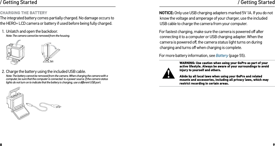 8 9/ Getting Started/ Getting StartedCHARGING THE BATTERYThe integrated battery comes partially charged. No damage occurs to the HERO+ LCD camera or battery if used before being fully charged.1.  Unlatch and open the backdoor.Note: The camera cannot be removed from the housing.  2.  Charge the battery using the included USB cable.Note: The battery cannot be removed from the camera. When charging the camera with a computer, be sure that the computer is connected  to a power source. If the camera status  lights do not turn on to indicate that the battery is charging, use a diﬀerent USB port.Slim housing surfboard mount installationSlim housing remove camera Slim housing insert cameraSlim housing closed Swapping housing doorsQuick Release Buckle + Thumb Screw + Slim housing = Complete UnitNOTICE: Only use USB charging adapters marked 5V 1A. If you do not know the voltage and amperage of your charger, use the included USB cable to charge the camera from your computer.For fastest charging, make sure the camera is powered oﬀ aer connecting it to a computer or USB charging adapter. When the camera is powered oﬀ, the camera status light turns on during charging and turns oﬀ when charging is complete. For more battery information, see Battery (page 55).WARNING: Use caution when using your GoPro as part of your active lifestyle. Always be aware of your surroundings to avoid injury to yourself and others. Abide by all local laws when using your GoPro and related mounts and accessories, including all privacy laws, which may restrict recording in certain areas.