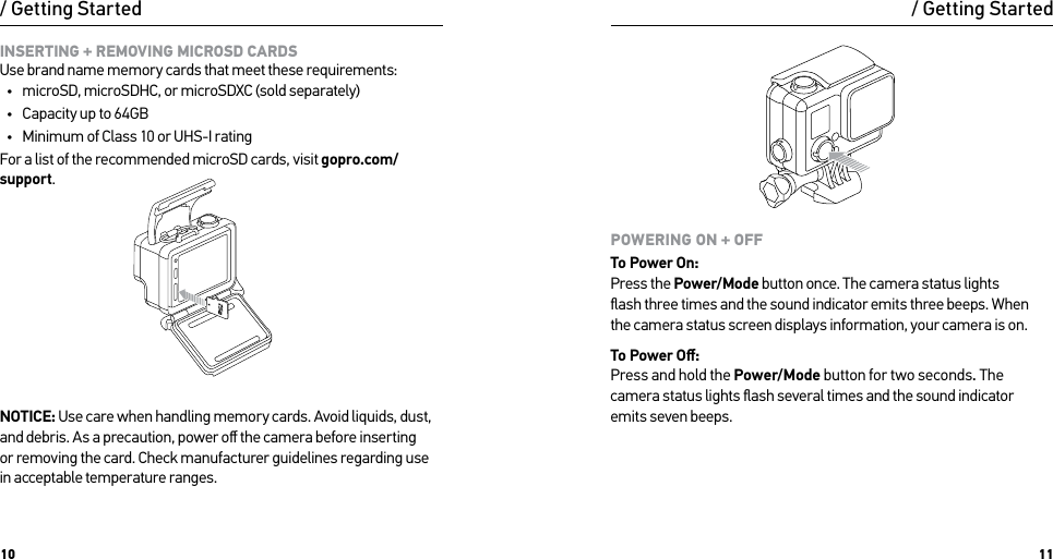 10 11INSERTING + REMOVING MICROSD CARDS Use brand name memory cards that meet these requirements:•  microSD, microSDHC, or microSDXC (sold separately)•  Capacity up to 64GB•  Minimum of Class 10 or UHS-I ratingFor a list of the recommended microSD cards, visit gopro.com/support.NOTICE: Use care when handling memory cards. Avoid liquids, dust, and debris. As a precaution, power oﬀ the camera before inserting  or removing the card. Check manufacturer guidelines regarding use in acceptable temperature ranges./ Getting StartedPOWERING ON + OFFTo Power On: Press the Power/Mode button once. The camera status lights  ﬂash three times and the sound indicator emits three beeps. When  the camera status screen displays information, your camera is on.To Power Oﬀ: Press and hold the Power/Mode button for two seconds. The camera status lights ﬂash several times and the sound indicator  emits seven beeps./ Getting Started