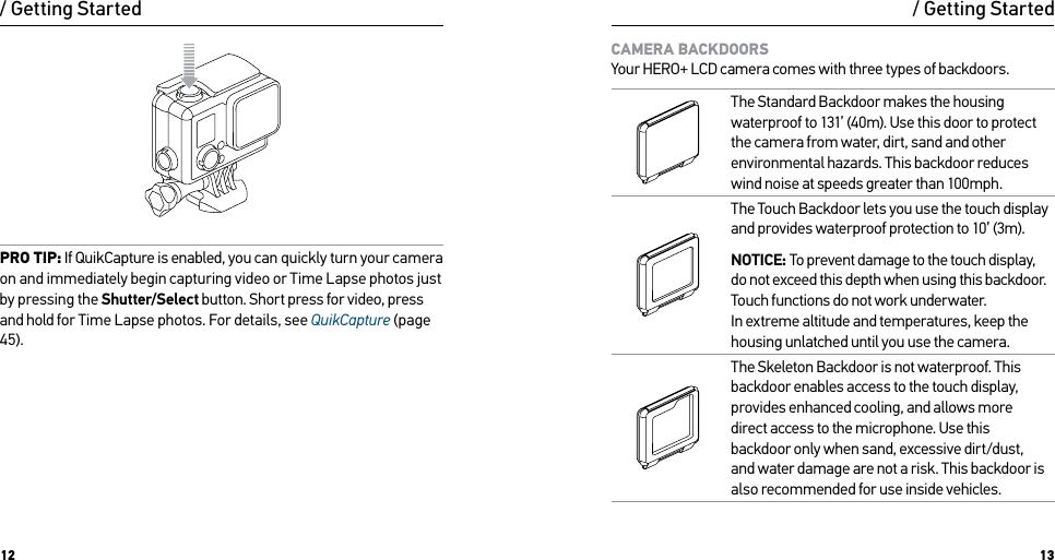 12 13PRO TIP: If QuikCapture is enabled, you can quickly turn your camera on and immediately begin capturing video or Time Lapse photos just by pressing the Shutter/Select button. Short press for video, press and hold for Time Lapse photos. For details, see QuikCapture (page 45)./ Getting Started / Getting StartedCAMERA BACKDOORS Your HERO+ LCD camera comes with three types of backdoors.The Standard Backdoor makes the housing waterproof to 131’ (40m). Use this door to protect the camera from water, dirt, sand and other environmental hazards. This backdoor reduces wind noise at speeds greater than 100mph.The Touch Backdoor lets you use the touch display and provides waterproof protection to 10’ (3m).NOTICE: To prevent damage to the touch display, do not exceed this depth when using this backdoor. Touch functions do not work underwater.  In extreme altitude and temperatures, keep the housing unlatched until you use the camera.The Skeleton Backdoor is not waterproof. This backdoor enables access to the touch display, provides enhanced cooling, and allows more direct access to the microphone. Use this backdoor only when sand, excessive dirt/dust, and water damage are not a risk. This backdoor is also recommended for use inside vehicles.