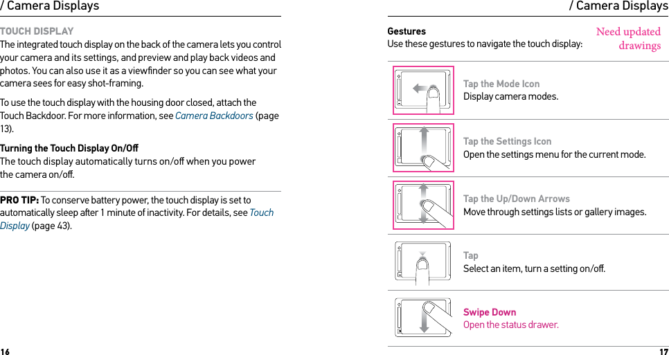 16 17TOUCH DISPLAY The integrated touch display on the back of the camera lets you control your camera and its settings, and preview and play back videos and photos. You can also use it as a viewﬁnder so you can see what your camera sees for easy shot-framing.To use the touch display with the housing door closed, attach the Touch Backdoor. For more information, see Camera Backdoors (page 13).Turning the Touch Display On/Oﬀ The touch display automatically turns on/oﬀ when you power  the camera on/oﬀ. PRO TIP: To conserve battery power, the touch display is set to automatically sleep aer 1 minute of inactivity. For details, see Touch Display (page 43)./ Camera Displays / Camera DisplaysGestures Use these gestures to navigate the touch display:Swipe up/downSwipe up frombottom edgeSwipe left Swipe rightPress for 3 sec Slide down and hold Swipe downTap the Mode Icon Display camera modes.Swipe up/downSwipe up frombottom edgeSwipe left Swipe rightPress for 3 sec Slide down and hold Swipe downTap the Settings Icon Open the settings menu for the current mode.Swipe left/right Double tap Tap Press + hold Swipe up/downSwipe from top/bottomSwipe from left edgeTap the Up/Down Arrows Move through settings lists or gallery images.Swipe left/right Double tap Tap Press + hold Swipe up/downSwipe from top/bottomSwipe from left edgeTap Select an item, turn a setting on/oﬀ.Swipe up/downSwipe up frombottom edgeSwipe left Swipe rightPress for 3 sec Slide down and hold Swipe downSwipe Down  Open the status drawer.Need updated drawings