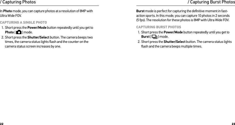 22 23/ Capturing PhotosIn Photo mode, you can capture photos at a resolution of 8MP with Ultra Wide FOV. CAPTURING A SINGLE PHOTO1.  Short press the Power/Mode button repeatedly until you get to Photo [   ] mode.2.  Short press the Shutter/Select button. The camera beeps two times, the camera status lights ﬂash and the counter on the camera status screen increases by one.Burst mode is perfect for capturing the deﬁnitive moment in fast-action sports. In this mode, you can capture 10 photos in 2 seconds  (5 fps). The resolution for these photos is 8MP with Ultra Wide FOV. CAPTURING BURST PHOTOS1.  Short press the Power/Mode button repeatedly until you get to Burst [   ] mode.2.  Short press the Shutter/Select button. The camera status lights ﬂash and the camera beeps multiple times./ Capturing Burst Photos