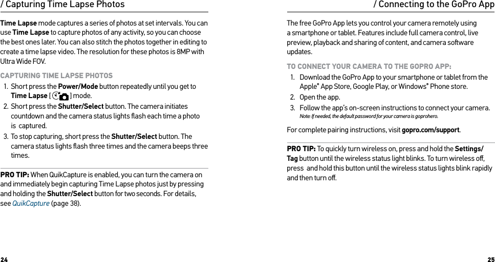 24 25Time Lapse mode captures a series of photos at set intervals. You can use Time Lapse to capture photos of any activity, so you can choose the best ones later. You can also stitch the photos together in editing to create a time lapse video. The resolution for these photos is 8MP with Ultra Wide FOV.CAPTURING TIME LAPSE PHOTOS1.  Short press the Power/Mode button repeatedly until you get to Time Lapse [  ] mode.2.  Short press the Shutter/Select button. The camera initiates countdown and the camera status lights ﬂash each time a photo is  captured.3.  To stop capturing, short press the Shutter/Select button. The camera status lights ﬂash three times and the camera beeps three times.PRO TIP: When QuikCapture is enabled, you can turn the camera on and immediately begin capturing Time Lapse photos just by pressing and holding the Shutter/Select button for two seconds. For details, see QuikCapture (page 38)./ Capturing Time Lapse Photos / Connecting to the GoPro AppThe free GoPro App lets you control your camera remotely using a smartphone or tablet. Features include full camera control, live preview, playback and sharing of content, and camera soware updates.TO CONNECT YOUR CAMERA TO THE GOPRO APP:1.  Download the GoPro App to your smartphone or tablet from the Apple® App Store, Google Play, or Windows® Phone store.2.  Open the app.3.  Follow the app’s on-screen instructions to connect your camera. Note: If needed, the default password for your camera is goprohero.For complete pairing instructions, visit gopro.com/support.PRO TIP: To quickly turn wireless on, press and hold the Settings/Tag button until the wireless status light blinks. To turn wireless oﬀ, press  and hold this button until the wireless status lights blink rapidly and then turn oﬀ.