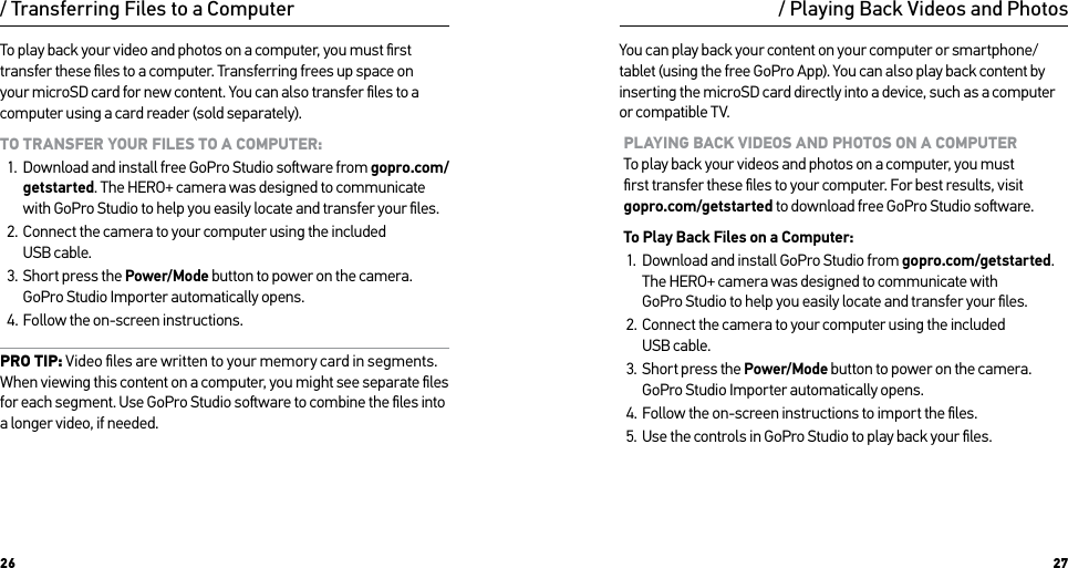 26 27To play back your video and photos on a computer, you must ﬁrst transfer these ﬁles to a computer. Transferring frees up space on your microSD card for new content. You can also transfer ﬁles to a computer using a card reader (sold separately).TO TRANSFER YOUR FILES TO A COMPUTER:1.  Download and install free GoPro Studio soware from gopro.com/getstarted. The HERO+ camera was designed to communicate with GoPro Studio to help you easily locate and transfer your ﬁles.2.  Connect the camera to your computer using the included  USB cable.3.  Short press the Power/Mode button to power on the camera. GoPro Studio Importer automatically opens. 4.  Follow the on-screen instructions.PRO TIP: Video ﬁles are written to your memory card in segments. When viewing this content on a computer, you might see separate ﬁles for each segment. Use GoPro Studio soware to combine the ﬁles into a longer video, if needed./ Transferring Files to a Computer / Playing Back Videos and PhotosYou can play back your content on your computer or smartphone/tablet (using the free GoPro App). You can also play back content by inserting the microSD card directly into a device, such as a computer or compatible TV.PLAYING BACK VIDEOS AND PHOTOS ON A COMPUTER To play back your videos and photos on a computer, you must  ﬁrst transfer these ﬁles to your computer. For best results, visit gopro.com/getstarted to download free GoPro Studio soware. To Play Back Files on a Computer:1.  Download and install GoPro Studio from gopro.com/getstarted. The HERO+ camera was designed to communicate with GoPro Studio to help you easily locate and transfer your ﬁles.2.  Connect the camera to your computer using the included  USB cable.3.  Short press the Power/Mode button to power on the camera.  GoPro Studio Importer automatically opens. 4.  Follow the on-screen instructions to import the ﬁles.5.  Use the controls in GoPro Studio to play back your ﬁles.