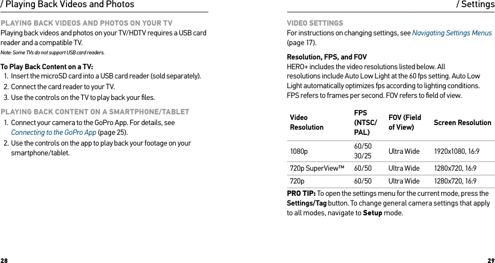 28 29PLAYING BACK VIDEOS AND PHOTOS ON YOUR TV Playing back videos and photos on your TV/HDTV requires a USB card reader and a compatible TV. Note: Some TVs do not support USB card readers.To Play Back Content on a TV:1.  Insert the microSD card into a USB card reader (sold separately).2.  Connect the card reader to your TV.3.  Use the controls on the TV to play back your ﬁles.PLAYING BACK CONTENT ON A SMARTPHONE/TABLET1.  Connect your camera to the GoPro App. For details, see Connecting to the GoPro App (page 25).2.  Use the controls on the app to play back your footage on your smartphone/tablet./ Playing Back Videos and PhotosVIDEO SETTINGS For instructions on changing settings, see Navigating Settings Menus (page 17).Resolution, FPS, and FOV HERO+ includes the video resolutions listed below. All  resolutions include Auto Low Light at the 60 fps setting. Auto Low Light automatically optimizes fps according to lighting conditions.  FPS refers to frames per second. FOV refers to ﬁeld of view.Video  ResolutionFPS (NTSC/PAL) FOV (Field of View) Screen Resolution1080p 60/50 30/25 Ultra Wide 1920x1080, 16:9720p SuperView™ 60/50 Ultra Wide 1280x720, 16:9720p 60/50 Ultra Wide 1280x720, 16:9PRO TIP: To open the settings menu for the current mode, press the Settings/Tag button. To change general camera settings that apply to all modes, navigate to Setup mode./ Settings