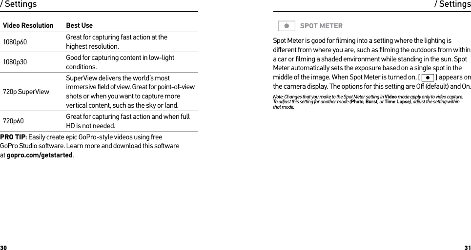 30 31Video Resolution Best Use1080p60 Great for capturing fast action at the  highest resolution.1080p30 Good for capturing content in low-light conditions. 720p SuperViewSuperView delivers the world’s most immersive ﬁeld of view. Great for point-of-view  shots or when you want to capture more vertical content, such as the sky or land.720p60 Great for capturing fast action and when full HD is not needed.PRO TIP: Easily create epic GoPro-style videos using free  GoPro Studio soware. Learn more and download this soware  at gopro.com/getstarted./ Settings / SettingsSPOT METERSpot Meter is good for ﬁlming into a setting where the lighting is diﬀerent from where you are, such as ﬁlming the outdoors from within a car or ﬁlming a shaded environment while standing in the sun. Spot Meter automatically sets the exposure based on a single spot in the middle of the image. When Spot Meter is turned on, [  ] appears on the camera display. The options for this setting are Oﬀ (default) and On.Note: Changes that you make to the Spot Meter setting in Video mode apply only to video capture.  To adjust this setting for another mode (Photo, Burst, or Time Lapse), adjust the setting within that mode.