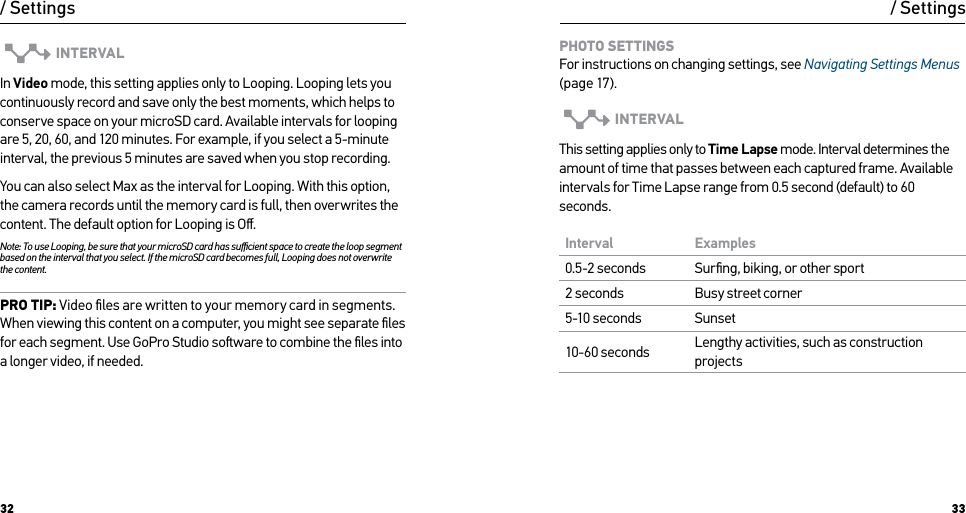 32 33INTERVALIn Video mode, this setting applies only to Looping. Looping lets you continuously record and save only the best moments, which helps to conserve space on your microSD card. Available intervals for looping are 5, 20, 60, and 120 minutes. For example, if you select a 5-minute interval, the previous 5 minutes are saved when you stop recording.You can also select Max as the interval for Looping. With this option, the camera records until the memory card is full, then overwrites the content. The default option for Looping is Oﬀ.Note: To use Looping, be sure that your microSD card has suﬃcient space to create the loop segment based on the interval that you select. If the microSD card becomes full, Looping does not overwrite the content.PRO TIP: Video ﬁles are written to your memory card in segments. When viewing this content on a computer, you might see separate ﬁles for each segment. Use GoPro Studio soware to combine the ﬁles into a longer video, if needed./ SettingsPHOTO SETTINGS For instructions on changing settings, see Navigating Settings Menus (page 17).INTERVALThis setting applies only to Time Lapse mode. Interval determines the amount of time that passes between each captured frame. Available intervals for Time Lapse range from 0.5 second (default) to 60 seconds.Interval Examples0.5-2 seconds Surﬁng, biking, or other sport2 seconds Busy street corner5-10 seconds Sunset10-60 seconds Lengthy activities, such as construction projects/ Settings
