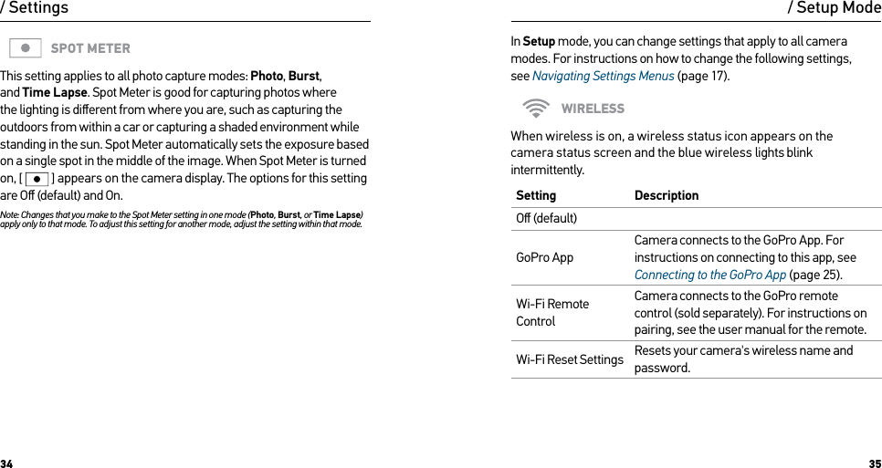 34 35SPOT METERThis setting applies to all photo capture modes: Photo, Burst, and Time Lapse. Spot Meter is good for capturing photos where the lighting is diﬀerent from where you are, such as capturing the outdoors from within a car or capturing a shaded environment while standing in the sun. Spot Meter automatically sets the exposure based on a single spot in the middle of the image. When Spot Meter is turned on, [  ] appears on the camera display. The options for this setting are Oﬀ (default) and On.Note: Changes that you make to the Spot Meter setting in one mode (Photo, Burst, or Time Lapse) apply only to that mode. To adjust this setting for another mode, adjust the setting within that mode./ Settings / Setup ModeIn Setup mode, you can change settings that apply to all camera modes. For instructions on how to change the following settings,  see Navigating Settings Menus (page 17).WIRELESSWhen wireless is on, a wireless status icon appears on the  camera status screen and the blue wireless lights blink intermittently. Setting  DescriptionOﬀ (default)GoPro AppCamera connects to the GoPro App. For instructions on connecting to this app, see Connecting to the GoPro App (page 25).Wi-Fi Remote ControlCamera connects to the GoPro remote control (sold separately). For instructions on pairing, see the user manual for the remote.Wi-Fi Reset Settings Resets your camera&apos;s wireless name and password.