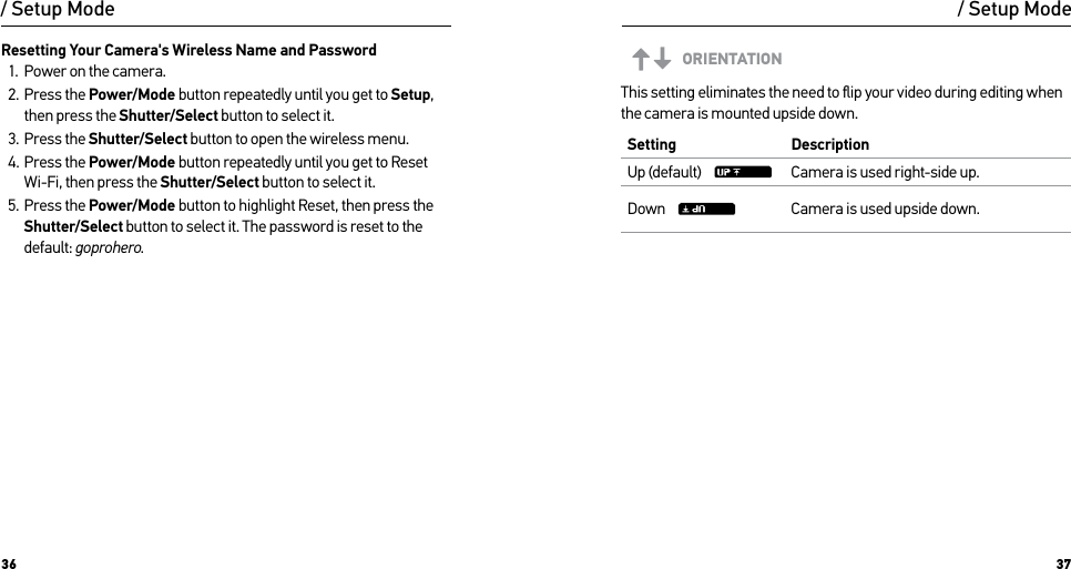 36 37/ Setup ModeResetting Your Camera&apos;s Wireless Name and Password1.  Power on the camera.2.  Press the Power/Mode button repeatedly until you get to Setup, then press the Shutter/Select button to select it.3.  Press the Shutter/Select button to open the wireless menu.4.  Press the Power/Mode button repeatedly until you get to Reset Wi-Fi, then press the Shutter/Select button to select it.5.  Press the Power/Mode button to highlight Reset, then press the Shutter/Select button to select it. The password is reset to the default: goprohero./ Setup ModeORIENTATIONThis setting eliminates the need to ﬂip your video during editing when the camera is mounted upside down. Setting DescriptionUp (default)     Camera is used right-side up.Down     Camera is used upside down.