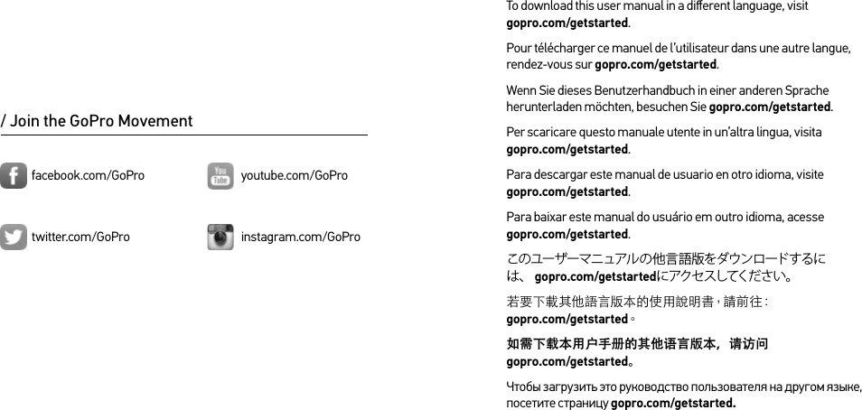 To download this user manual in a diﬀerent language, visit  gopro.com/getstarted.Pour télécharger ce manuel de l’utilisateur dans une autre langue, rendez-vous sur gopro.com/getstarted. Wenn Sie dieses Benutzerhandbuch in einer anderen Sprache herunterladen möchten, besuchen Sie gopro.com/getstarted. Per scaricare questo manuale utente in un’altra lingua, visita  gopro.com/getstarted. Para descargar este manual de usuario en otro idioma, visite  gopro.com/getstarted. Para baixar este manual do usuário em outro idioma, acesse  gopro.com/getstarted. このユーザーマニュアルの他言語版をダウンロードするには、 gopro.com/getstartedにアクセスしてください。若要下載其他語言版本的使用說明書，請前往：gopro.com/getstarted。如需下载本用户手册的其他语言版本，请访问   gopro.com/getstarted。Чтобы загрузить это руководство пользователя на другом языке, посетите страницу gopro.com/getstarted./ Join the GoPro Movementtwitter.com/GoProfacebook.com/GoPro youtube.com/GoProinstagram.com/GoPro