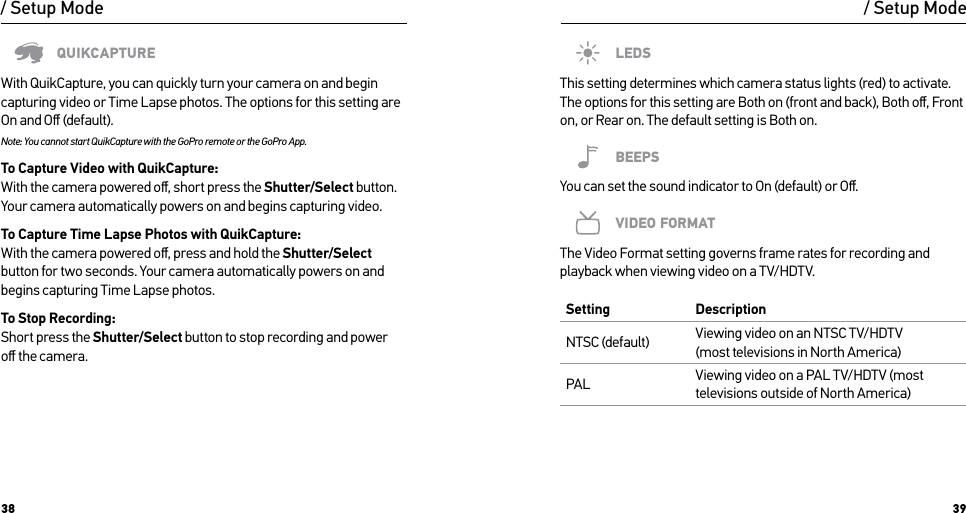 38 39/ Setup ModeQUIKCAPTUREWith QuikCapture, you can quickly turn your camera on and begin capturing video or Time Lapse photos. The options for this setting are On and Oﬀ (default).Note: You cannot start QuikCapture with the GoPro remote or the GoPro App.To Capture Video with QuikCapture: With the camera powered oﬀ, short press the Shutter/Select button. Your camera automatically powers on and begins capturing video.To Capture Time Lapse Photos with QuikCapture: With the camera powered oﬀ, press and hold the Shutter/Select button for two seconds. Your camera automatically powers on and begins capturing Time Lapse photos.To Stop Recording: Short press the Shutter/Select button to stop recording and power oﬀ the camera./ Setup ModeLEDSThis setting determines which camera status lights (red) to activate. The options for this setting are Both on (front and back), Both oﬀ, Front on, or Rear on. The default setting is Both on.BEEPSYou can set the sound indicator to On (default) or Oﬀ.VIDEO FORMATThe Video Format setting governs frame rates for recording and playback when viewing video on a TV/HDTV. Setting DescriptionNTSC (default) Viewing video on an NTSC TV/HDTV  (most televisions in North America)PAL Viewing video on a PAL TV/HDTV (most televisions outside of North America)