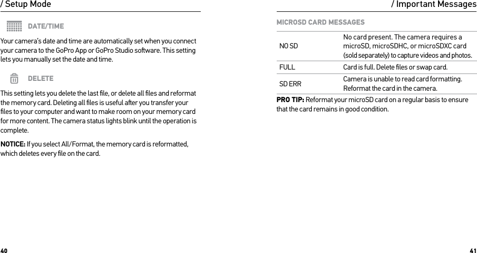 40 41/ Setup ModeDATE/TIMEYour camera’s date and time are automatically set when you connect your camera to the GoPro App or GoPro Studio soware. This setting lets you manually set the date and time.DELETEThis setting lets you delete the last ﬁle, or delete all ﬁles and reformat  the memory card. Deleting all ﬁles is useful aer you transfer your ﬁles to your computer and want to make room on your memory card for more content. The camera status lights blink until the operation is complete.NOTICE: If you select All/Format, the memory card is reformatted, which deletes every ﬁle on the card./ Important MessagesMICROSD CARD MESSAGESNO SDNo card present. The camera requires a microSD, microSDHC, or microSDXC card (sold separately) to capture videos and photos.FULL Card is full. Delete ﬁles or swap card.SD ERR Camera is unable to read card formatting. Reformat the card in the camera.PRO TIP: Reformat your microSD card on a regular basis to ensure that the card remains in good condition.
