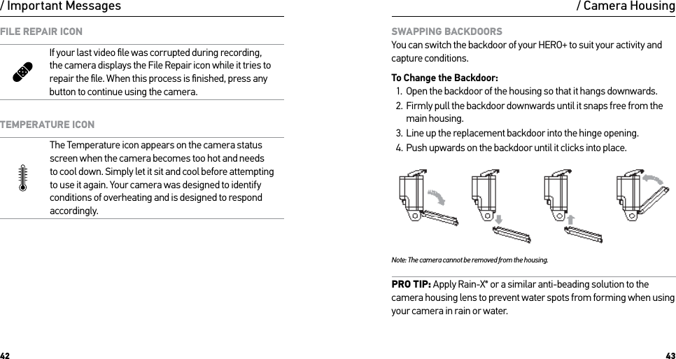 42 43/ Important MessagesFILE REPAIR ICONIf your last video ﬁle was corrupted during recording, the camera displays the File Repair icon while it tries to repair the ﬁle. When this process is ﬁnished, press any button to continue using the camera.TEMPERATURE ICONThe Temperature icon appears on the camera status screen when the camera becomes too hot and needs  to cool down. Simply let it sit and cool before attempting to use it again. Your camera was designed to identify conditions of overheating and is designed to respond accordingly./ Camera HousingSWAPPING BACKDOORS You can switch the backdoor of your HERO+ to suit your activity and capture conditions.To Change the Backdoor:1.  Open the backdoor of the housing so that it hangs downwards.2.  Firmly pull the backdoor downwards until it snaps free from the main housing.3.  Line up the replacement backdoor into the hinge opening.4.  Push upwards on the backdoor until it clicks into place.Note: The camera cannot be removed from the housing.PRO TIP: Apply Rain-X® or a similar anti-beading solution to the camera housing lens to prevent water spots from forming when using your camera in rain or water.