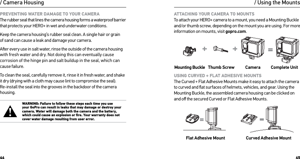 44 45/ Camera HousingPREVENTING WATER DAMAGE TO YOUR CAMERA The rubber seal that lines the camera housing forms a waterproof barrier that protects your HERO+ in wet and underwater conditions.Keep the camera housing’s rubber seal clean. A single hair or grain  of sand can cause a leak and damage your camera.Aer every use in salt water, rinse the outside of the camera housing with fresh water and dry. Not doing this can eventually cause corrosion of the hinge pin and salt buildup in the seal, which can  cause failure.To clean the seal, carefully remove it, rinse it in fresh water, and shake  it dry (drying with a cloth may cause lint to compromise the seal). Re-install the seal into the grooves in the backdoor of the camera housing.WARNING: Failure to follow these steps each time you use  your GoPro can result in leaks that may damage or destroy your camera. Water will damage both the camera and the battery, which could cause an explosion or ﬁre. Your warranty does not cover water damage resulting from user error./ Using the MountsATTACHING YOUR CAMERA TO MOUNTS To attach your HERO+ camera to a mount, you need a Mounting Buckle and/or thumb screw, depending on the mount you are using. For more information on mounts, visit gopro.com.Mounting Buckle Thumb Screw Camera Complete UnitUSING CURVED + FLAT ADHESIVE MOUNTS The Curved + Flat Adhesive Mounts make it easy to attach the camera to curved and ﬂat surfaces of helmets, vehicles, and gear. Using the Mounting Buckle, the assembled camera housing can be clicked on and oﬀ the secured Curved or Flat Adhesive Mounts.Flat Adhesive Mount Curved Adhesive Mount