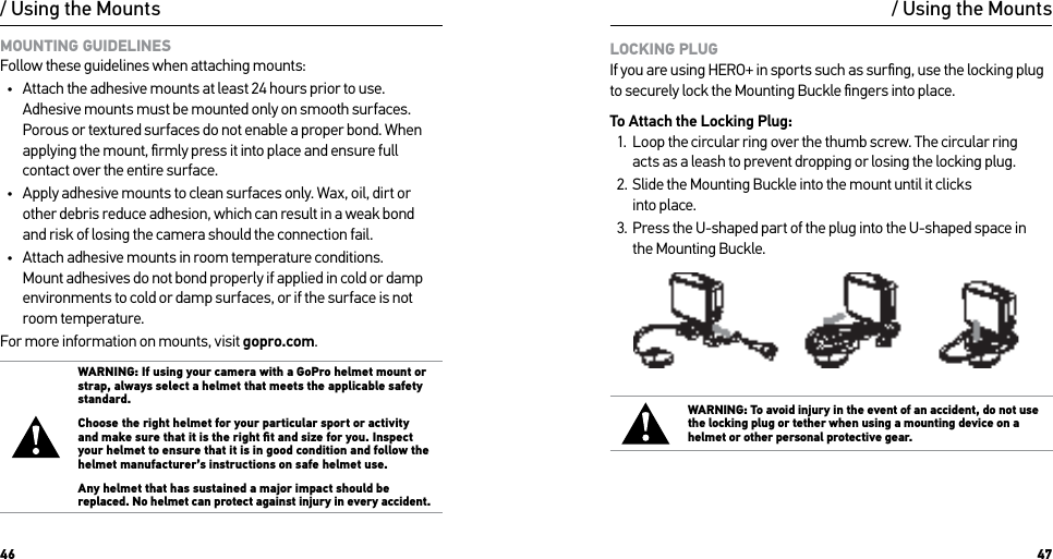 46 47/ Using the MountsMOUNTING GUIDELINES Follow these guidelines when attaching mounts:•  Attach the adhesive mounts at least 24 hours prior to use. Adhesive mounts must be mounted only on smooth surfaces. Porous or textured surfaces do not enable a proper bond. When applying the mount, ﬁrmly press it into place and ensure full contact over the entire surface.•  Apply adhesive mounts to clean surfaces only. Wax, oil, dirt or other debris reduce adhesion, which can result in a weak bond  and risk of losing the camera should the connection fail.•  Attach adhesive mounts in room temperature conditions. Mount adhesives do not bond properly if applied in cold or damp environments to cold or damp surfaces, or if the surface is not room temperature.For more information on mounts, visit gopro.com.WARNING: If using your camera with a GoPro helmet mount or strap, always select a helmet that meets the applicable safety standard. Choose the right helmet for your particular sport or activity and make sure that it is the right ﬁt and size for you. Inspect your helmet to ensure that it is in good condition and follow the helmet manufacturer’s instructions on safe helmet use. Any helmet that has sustained a major impact should be replaced. No helmet can protect against injury in every accident./ Using the MountsLOCKING PLUG If you are using HERO+ in sports such as surﬁng, use the locking plug to securely lock the Mounting Buckle ﬁngers into place.  To Attach the Locking Plug:1.  Loop the circular ring over the thumb screw. The circular ring  acts as a leash to prevent dropping or losing the locking plug.2.  Slide the Mounting Buckle into the mount until it clicks  into place.3.  Press the U-shaped part of the plug into the U-shaped space in  the Mounting Buckle.WARNING: To avoid injury in the event of an accident, do not use the locking plug or tether when using a mounting device on a helmet or other personal protective gear.