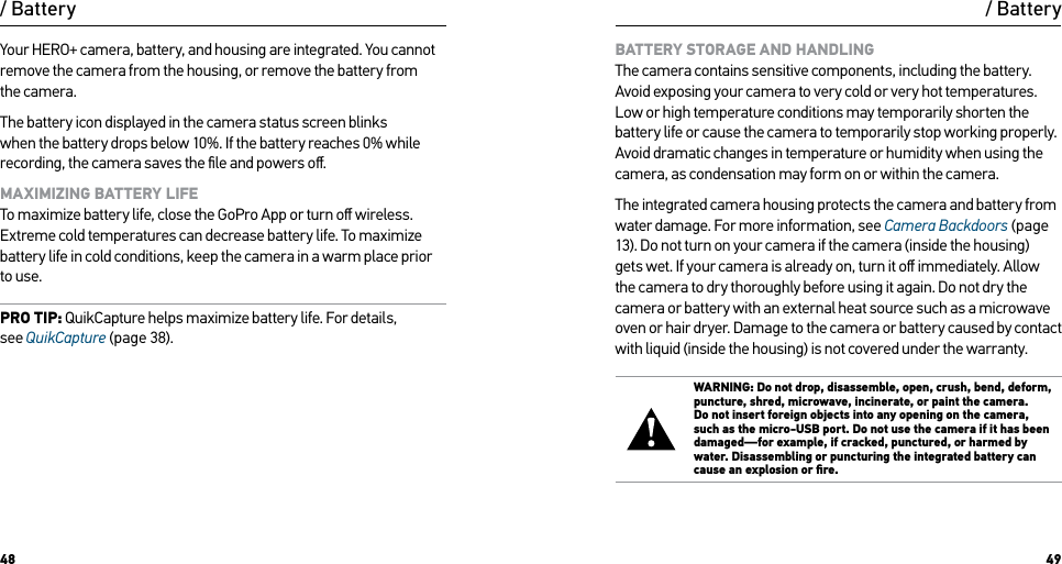 48 49/ BatteryYour HERO+ camera, battery, and housing are integrated. You cannot remove the camera from the housing, or remove the battery from  the camera.The battery icon displayed in the camera status screen blinks when the battery drops below 10%. If the battery reaches 0% while recording, the camera saves the ﬁle and powers oﬀ.MAXIMIZING BATTERY LIFE To maximize battery life, close the GoPro App or turn oﬀ wireless. Extreme cold temperatures can decrease battery life. To maximize battery life in cold conditions, keep the camera in a warm place prior to use.PRO TIP: QuikCapture helps maximize battery life. For details,  see QuikCapture (page 38).BATTERY STORAGE AND HANDLING The camera contains sensitive components, including the battery. Avoid exposing your camera to very cold or very hot temperatures. Low or high temperature conditions may temporarily shorten the battery life or cause the camera to temporarily stop working properly. Avoid dramatic changes in temperature or humidity when using the camera, as condensation may form on or within the camera.The integrated camera housing protects the camera and battery from water damage. For more information, see Camera Backdoors (page 13). Do not turn on your camera if the camera (inside the housing) gets wet. If your camera is already on, turn it oﬀ immediately. Allow the camera to dry thoroughly before using it again. Do not dry the camera or battery with an external heat source such as a microwave oven or hair dryer. Damage to the camera or battery caused by contact with liquid (inside the housing) is not covered under the warranty.WARNING: Do not drop, disassemble, open, crush, bend, deform, puncture, shred, microwave, incinerate, or paint the camera. Do not insert foreign objects into any opening on the camera, such as the micro-USB port. Do not use the camera if it has been damaged—for example, if cracked, punctured, or harmed by water. Disassembling or puncturing the integrated battery can cause an explosion or ﬁre./ Battery