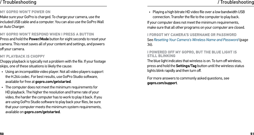 50 51/ TroubleshootingMY GOPRO WON&apos;T POWER ON Make sure your GoPro is charged. To charge your camera, use the included USB cable and a computer. You can also use the GoPro Wall or Auto Charger.MY GOPRO WON&apos;T RESPOND WHEN I PRESS A BUTTON Press and hold the Power/Mode button for eight seconds to reset your camera. This reset saves all of your content and settings, and powers oﬀ your camera.MY PLAYBACK IS CHOPPY Choppy playback is typically not a problem with the ﬁle. If your footage skips, one of these situations is likely the cause:•  Using an incompatible video player. Not all video players support the H.264 codec. For best results, use GoPro Studio soware, available for free at gopro.com/getstarted.•  The computer does not meet the minimum requirements for HD playback. The higher the resolution and frame rate of your video, the harder the computer has to work to play it back. If you are using GoPro Studio soware to play back your ﬁles, be sure that your computer meets the minimum system requirements, available on gopro.com/getstarted./ Troubleshooting•  Playing a high bitrate HD video ﬁle over a low bandwidth USB connection. Transfer the ﬁle to the computer to play back.If your computer does not meet the minimum requirements,  make sure that all other programs on your computer are closed.I FORGOT MY CAMERA’S USERNAME OR PASSWORD See Resetting Your Camera&apos;s Wireless Name and Password (page 36).I POWERED OFF MY GOPRO, BUT THE BLUE LIGHT IS  STILL BLINKING The blue light indicates that wireless is on. To turn oﬀ wireless,  press and hold the Settings/Tag button until the wireless status  lights blink rapidly and then turn oﬀ.For more answers to commonly asked questions, see  gopro.com/support.