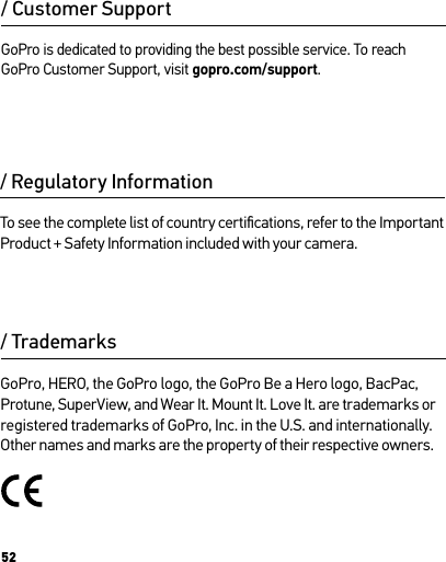 52/ Regulatory Information/ TrademarksTo see the complete list of country certiﬁcations, refer to the Important Product + Safety Information included with your camera.GoPro, HERO, the GoPro logo, the GoPro Be a Hero logo, BacPac, Protune, SuperView, and Wear It. Mount It. Love It. are trademarks or registered trademarks of GoPro, Inc. in the U.S. and internationally. Other names and marks are the property of their respective owners.GoPro is dedicated to providing the best possible service. To reach GoPro Customer Support, visit gopro.com/support./ Customer Support