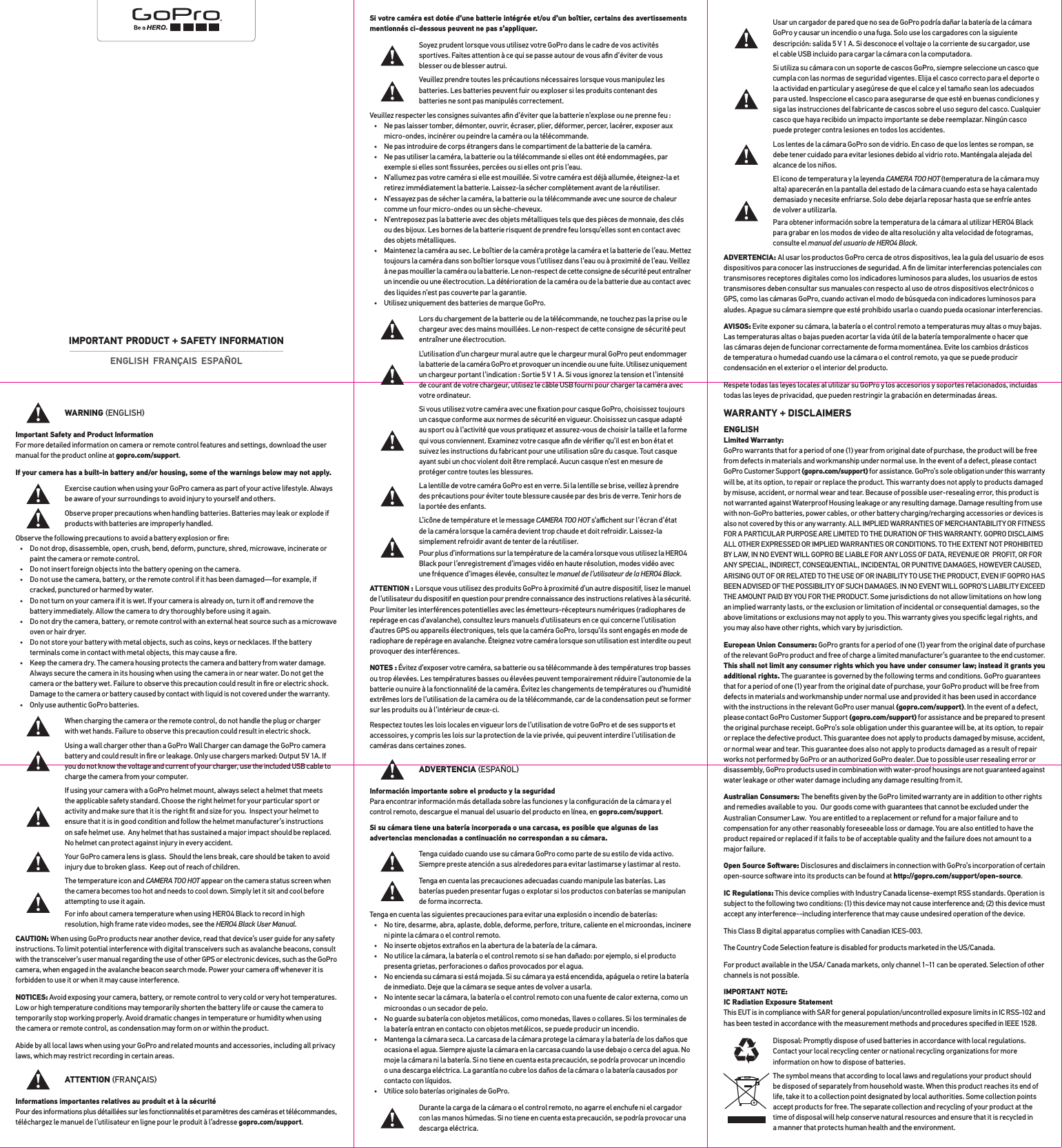 WARNING ENGLISHImportant Safety and Product Information For more detailed information on camera or remote control features and settings, download the user manual for the product online at gopro.com/support.If your camera has a built-in battery and/or housing, some of the warnings below may not apply.Exercise caution when using your GoPro camera as part of your active lifestyle. Always be aware of your surroundings to avoid injury to yourself and others.Observe proper precautions when handling batteries. Batteries may leak or explode if products with batteries are improperly handled.Observe the following precautions to avoid a battery explosion or ﬁre:•  Do not drop, disassemble, open, crush, bend, deform, puncture, shred, microwave, incinerate or paint the camera or remote control.•  Do not insert foreign objects into the battery opening on the camera.•  Do not use the camera, battery, or the remote control if it has been damaged—for example, if cracked, punctured or harmed by water.•  Do not turn on your camera if it is wet. If your camera is already on, turn it oﬀ and remove the battery immediately. Allow the camera to dry thoroughly before using it again.•  Do not dry the camera, battery, or remote control with an external heat source such as a microwave oven or hair dryer.•  Do not store your battery with metal objects, such as coins, keys or necklaces. If the battery terminals come in contact with metal objects, this may cause a ﬁre.•  Keep the camera dry. The camera housing protects the camera and battery from water damage. Always secure the camera in its housing when using the camera in or near water. Do not get the camera or the battery wet. Failure to observe this precaution could result in ﬁre or electric shock. Damage to the camera or battery caused by contact with liquid is not covered under the warranty.•  Only use authentic GoPro batteries.When charging the camera or the remote control, do not handle the plug or charger with wet hands. Failure to observe this precaution could result in electric shock.Using a wall charger other than a GoPro Wall Charger can damage the GoPro camera battery and could result in ﬁre or leakage. Only use chargers marked: Output 5V 1A. If you do not know the voltage and current of your charger, use the included USB cable to charge the camera from your computer.If using your camera with a GoPro helmet mount, always select a helmet that meets the applicable safety standard. Choose the right helmet for your particular sport or activity and make sure that it is the right ﬁt and size for you.  Inspect your helmet to ensure that it is in good condition and follow the helmet manufacturer’s instructions on safe helmet use.  Any helmet that has sustained a major impact should be replaced. No helmet can protect against injury in every accident.Your GoPro camera lens is glass.  Should the lens break, care should be taken to avoid injury due to broken glass.  Keep out of reach of children.The temperature icon and CAMERA TOO HOT appear on the camera status screen when the camera becomes too hot and needs to cool down. Simply let it sit and cool before attempting to use it again.For info about camera temperature when using HERO4 Black to record in high resolution, high frame rate video modes, see the HERO4 Black User Manual.CAUTION: When using GoPro products near another device, read that device’s user guide for any safety instructions. To limit potential interference with digital transceivers such as avalanche beacons, consult with the transceiver’s user manual regarding the use of other GPS or electronic devices, such as the GoPro camera, when engaged in the avalanche beacon search mode. Power your camera oﬀ whenever it is forbidden to use it or when it may cause interference. NOTICES: Avoid exposing your camera, battery, or remote control to very cold or very hot temperatures. Low or high temperature conditions may temporarily shorten the battery life or cause the camera to temporarily stop working properly. Avoid dramatic changes in temperature or humidity when using  the camera or remote control, as condensation may form on or within the product.Abide by all local laws when using your GoPro and related mounts and accessories, including all privacy laws, which may restrict recording in certain areas.ATTENTION FRANÇAISInformations importantes relatives au produit et à la sécurité Pour des informations plus détaillées sur les fonctionnalités et paramètres des caméras et télécommandes, téléchargez le manuel de l’utilisateur en ligne pour le produit à l’adresse gopro.com/support.Si votre caméra est dotée d’une batterie intégrée et/ou d’un boîtier, certains des avertissements mentionnés ci-dessous peuvent ne pas s’appliquer.Soyez prudent lorsque vous utilisez votre GoPro dans le cadre de vos activités sportives. Faites attention à ce qui se passe autour de vous aﬁn d’éviter de vous blesser ou de blesser autrui.Veuillez prendre toutes les précautions nécessaires lorsque vous manipulez les batteries. Les batteries peuvent fuir ou exploser si les produits contenant des  batteries ne sont pas manipulés correctement.Veuillez respecter les consignes suivantes aﬁn d’éviter que la batterie n’explose ou ne prenne feu :•  Ne pas laisser tomber, démonter, ouvrir, écraser, plier, déformer, percer, lacérer, exposer aux micro-ondes, incinérer ou peindre la caméra ou la télécommande.•  Ne pas introduire de corps étrangers dans le compartiment de la batterie de la caméra.•  Ne pas utiliser la caméra, la batterie ou la télécommande si elles ont été endommagées, par exemple si elles sont ﬁssurées, percées ou si elles ont pris l’eau.•  N’allumez pas votre caméra si elle est mouillée. Si votre caméra est déjà allumée, éteignez-la et retirez immédiatement la batterie. Laissez-la sécher complètement avant de la réutiliser.•  N’essayez pas de sécher la caméra, la batterie ou la télécommande avec une source de chaleur comme un four micro-ondes ou un sèche-cheveux.•  N’entreposez pas la batterie avec des objets métalliques tels que des pièces de monnaie, des clés ou des bijoux. Les bornes de la batterie risquent de prendre feu lorsqu’elles sont en contact avec des objets métalliques.•  Maintenez la caméra au sec. Le boîtier de la caméra protège la caméra et la batterie de l’eau. Mettez toujours la caméra dans son boîtier lorsque vous l’utilisez dans l’eau ou à proximité de l’eau. Veillez à ne pas mouiller la caméra ou la batterie. Le non-respect de cette consigne de sécurité peut entraîner un incendie ou une électrocution. La détérioration de la caméra ou de la batterie due au contact avec des liquides n’est pas couverte par la garantie.•  Utilisez uniquement des batteries de marque GoPro.Lors du chargement de la batterie ou de la télécommande, ne touchez pas la prise ou le chargeur avec des mains mouillées. Le non-respect de cette consigne de sécurité peut entraîner une électrocution.L’utilisation d’un chargeur mural autre que le chargeur mural GoPro peut endommager la batterie de la caméra GoPro et provoquer un incendie ou une fuite. Utilisez uniquement un chargeur portant l’indication : Sortie 5 V 1 A. Si vous ignorez la tension et l’intensité de courant de votre chargeur, utilisez le câble USB fourni pour charger la caméra avec votre ordinateur.Si vous utilisez votre caméra avec une ﬁxation pour casque GoPro, choisissez toujours un casque conforme aux normes de sécurité en vigueur. Choisissez un casque adapté au sport ou à l’activité que vous pratiquez et assurez-vous de choisir la taille et la forme qui vous conviennent. Examinez votre casque aﬁn de vériﬁer qu’il est en bon état et suivez les instructions du fabricant pour une utilisation sûre du casque. Tout casque ayant subi un choc violent doit être remplacé. Aucun casque n’est en mesure de protéger contre toutes les blessures.La lentille de votre caméra GoPro est en verre. Si la lentille se brise, veillez à prendre des précautions pour éviter toute blessure causée par des bris de verre. Tenir hors de la portée des enfants.L’icône de température et le message CAMERA TOO HOT s’aﬃchent sur l’écran d’état de la caméra lorsque la caméra devient trop chaude et doit refroidir. Laissez-la simplement refroidir avant de tenter de la réutiliser.Pour plus d’informations sur la température de la caméra lorsque vous utilisez la HERO4 Black pour l’enregistrement d’images vidéo en haute résolution, modes vidéo avec une fréquence d’images élevée, consultez le manuel de l’utilisateur de la HERO4 Black.ATTENTION : Lorsque vous utilisez des produits GoPro à proximité d’un autre dispositif, lisez le manuel de l’utilisateur du dispositif en question pour prendre connaissance des instructions relatives à la sécurité. Pour limiter les interférences potentielles avec les émetteurs-récepteurs numériques (radiophares de repérage en cas d’avalanche), consultez leurs manuels d’utilisateurs en ce qui concerne l’utilisation d’autres GPS ou appareils électroniques, tels que la caméra GoPro, lorsqu’ils sont engagés en mode de radiophare de repérage en avalanche. Éteignez votre caméra lorsque son utilisation est interdite ou peut provoquer des interférences.NOTES : Évitez d’exposer votre caméra, sa batterie ou sa télécommande à des températures trop basses ou trop élevées. Les températures basses ou élevées peuvent temporairement réduire l’autonomie de la batterie ou nuire à la fonctionnalité de la caméra. Évitez les changements de températures ou d’humidité extrêmes lors de l’utilisation de la caméra ou de la télécommande, car de la condensation peut se former sur les produits ou à l’intérieur de ceux-ci.Respectez toutes les lois locales en vigueur lors de l’utilisation de votre GoPro et de ses supports et accessoires, y compris les lois sur la protection de la vie privée, qui peuvent interdire l’utilisation de caméras dans certaines zones.ADVERTENCIA ESPAÑOLInformación importante sobre el producto y la seguridad Para encontrar información más detallada sobre las funciones y la conﬁguración de la cámara y el control remoto, descargue el manual del usuario del producto en línea, en gopro.com/support.Si su cámara tiene una batería incorporada o una carcasa, es posible que algunas de las advertencias mencionadas a continuación no correspondan a su cámara.Tenga cuidado cuando use su cámara GoPro como parte de su estilo de vida activo. Siempre preste atención a sus alrededores para evitar lastimarse y lastimar al resto.Tenga en cuenta las precauciones adecuadas cuando manipule las baterías. Las baterías pueden presentar fugas o explotar si los productos con baterías se manipulan de forma incorrecta.Tenga en cuenta las siguientes precauciones para evitar una explosión o incendio de baterías:•  No tire, desarme, abra, aplaste, doble, deforme, perfore, triture, caliente en el microondas, incinere ni pinte la cámara o el control remoto.•  No inserte objetos extraños en la abertura de la batería de la cámara.•  No utilice la cámara, la batería o el control remoto si se han dañado: por ejemplo, si el producto presenta grietas, perforaciones o daños provocados por el agua.•  No encienda su cámara si está mojada. Si su cámara ya está encendida, apáguela o retire la batería de inmediato. Deje que la cámara se seque antes de volver a usarla.•  No intente secar la cámara, la batería o el control remoto con una fuente de calor externa, como un microondas o un secador de pelo.•  No guarde su batería con objetos metálicos, como monedas, llaves o collares. Si los terminales de la batería entran en contacto con objetos metálicos, se puede producir un incendio.•  Mantenga la cámara seca. La carcasa de la cámara protege la cámara y la batería de los daños que ocasiona el agua. Siempre ajuste la cámara en la carcasa cuando la use debajo o cerca del agua. No moje la cámara ni la batería. Si no tiene en cuenta esta precaución, se podría provocar un incendio o una descarga eléctrica. La garantía no cubre los daños de la cámara o la batería causados por contacto con líquidos.•  Utilice solo baterías originales de GoPro.Durante la carga de la cámara o el control remoto, no agarre el enchufe ni el cargador con las manos húmedas. Si no tiene en cuenta esta precaución, se podría provocar una descarga eléctrica.Usar un cargador de pared que no sea de GoPro podría dañar la batería de la cámara GoPro y causar un incendio o una fuga. Solo use los cargadores con la siguiente descripción: salida 5 V 1 A. Si desconoce el voltaje o la corriente de su cargador, use  el cable USB incluido para cargar la cámara con la computadora.Si utiliza su cámara con un soporte de cascos GoPro, siempre seleccione un casco que cumpla con las normas de seguridad vigentes. Elija el casco correcto para el deporte o la actividad en particular y asegúrese de que el calce y el tamaño sean los adecuados para usted. Inspeccione el casco para asegurarse de que esté en buenas condiciones y siga las instrucciones del fabricante de cascos sobre el uso seguro del casco. Cualquier casco que haya recibido un impacto importante se debe reemplazar. Ningún casco puede proteger contra lesiones en todos los accidentes.Los lentes de la cámara GoPro son de vidrio. En caso de que los lentes se rompan, se debe tener cuidado para evitar lesiones debido al vidrio roto. Manténgala alejada del alcance de los niños.El icono de temperatura y la leyenda CAMERA TOO HOT (temperatura de la cámara muy alta) aparecerán en la pantalla del estado de la cámara cuando esta se haya calentado demasiado y necesite enfriarse. Solo debe dejarla reposar hasta que se enfríe antes de volver a utilizarla.Para obtener información sobre la temperatura de la cámara al utilizar HERO4 Black para grabar en los modos de video de alta resolución y alta velocidad de fotogramas, consulte el manual del usuario de HERO4 Black.ADVERTENCIA: Al usar los productos GoPro cerca de otros dispositivos, lea la guía del usuario de esos dispositivos para conocer las instrucciones de seguridad. A ﬁn de limitar interferencias potenciales con transmisores receptores digitales como los indicadores luminosos para aludes, los usuarios de estos transmisores deben consultar sus manuales con respecto al uso de otros dispositivos electrónicos o GPS, como las cámaras GoPro, cuando activan el modo de búsqueda con indicadores luminosos para aludes. Apague su cámara siempre que esté prohibido usarla o cuando pueda ocasionar interferencias.AVISOS: Evite exponer su cámara, la batería o el control remoto a temperaturas muy altas o muy bajas. Las temperaturas altas o bajas pueden acortar la vida útil de la batería temporalmente o hacer que las cámaras dejen de funcionar correctamente de forma momentánea. Evite los cambios drásticos de temperatura o humedad cuando use la cámara o el control remoto, ya que se puede producir condensación en el exterior o el interior del producto.Respete todas las leyes locales al utilizar su GoPro y los accesorios y soportes relacionados, incluidas todas las leyes de privacidad, que pueden restringir la grabación en determinadas áreas.WARRANTY + DISCLAIMERSENGLISH Limited Warranty:  GoPro warrants that for a period of one (1) year from original date of purchase, the product will be free from defects in materials and workmanship under normal use. In the event of a defect, please contact GoPro Customer Support (gopro.com/support) for assistance. GoPro’s sole obligation under this warranty will be, at its option, to repair or replace the product. This warranty does not apply to products damaged by misuse, accident, or normal wear and tear. Because of possible user-resealing error, this product is not warranted against Waterproof Housing leakage or any resulting damage. Damage resulting from use with non-GoPro batteries, power cables, or other battery charging/recharging accessories or devices is also not covered by this or any warranty. ALL IMPLIED WARRANTIES OF MERCHANTABILITY OR FITNESS FOR A PARTICULAR PURPOSE ARE LIMITED TO THE DURATION OF THIS WARRANTY. GOPRO DISCLAIMS ALL OTHER EXPRESSED OR IMPLIED WARRANTIES OR CONDITIONS. TO THE EXTENT NOT PROHIBITED BY LAW, IN NO EVENT WILL GOPRO BE LIABLE FOR ANY LOSS OF DATA, REVENUE OR  PROFIT, OR FOR ANY SPECIAL, INDIRECT, CONSEQUENTIAL, INCIDENTAL OR PUNITIVE DAMAGES, HOWEVER CAUSED, ARISING OUT OF OR RELATED TO THE USE OF OR INABILITY TO USE THE PRODUCT, EVEN IF GOPRO HAS BEEN ADVISED OF THE POSSIBILITY OF SUCH DAMAGES. IN NO EVENT WILL GOPRO’S LIABILITY EXCEED THE AMOUNT PAID BY YOU FOR THE PRODUCT. Some jurisdictions do not allow limitations on how long an implied warranty lasts, or the exclusion or limitation of incidental or consequential damages, so the above limitations or exclusions may not apply to you. This warranty gives you speciﬁc legal rights, and you may also have other rights, which vary by jurisdiction.European Union Consumers: GoPro grants for a period of one (1) year from the original date of purchase of the relevant GoPro product and free of charge a limited manufacturer’s guarantee to the end customer. This shall not limit any consumer rights which you have under consumer law; instead it grants you additional rights. The guarantee is governed by the following terms and conditions. GoPro guarantees that for a period of one (1) year from the original date of purchase, your GoPro product will be free from defects in materials and workmanship under normal use and provided it has been used in accordance with the instructions in the relevant GoPro user manual (gopro.com/support). In the event of a defect, please contact GoPro Customer Support (gopro.com/support) for assistance and be prepared to present the original purchase receipt. GoPro’s sole obligation under this guarantee will be, at its option, to repair or replace the defective product. This guarantee does not apply to products damaged by misuse, accident, or normal wear and tear. This guarantee does also not apply to products damaged as a result of repair works not performed by GoPro or an authorized GoPro dealer. Due to possible user resealing error or disassembly, GoPro products used in combination with water-proof housings are not guaranteed against water leakage or other water damage including any damage resulting from it.Australian Consumers: The beneﬁts given by the GoPro limited warranty are in addition to other rights and remedies available to you.  Our goods come with guarantees that cannot be excluded under the Australian Consumer Law.  You are entitled to a replacement or refund for a major failure and to compensation for any other reasonably foreseeable loss or damage. You are also entitled to have the product repaired or replaced if it fails to be of acceptable quality and the failure does not amount to a major failure.Open Source Soware: Disclosures and disclaimers in connection with GoPro’s incorporation of certain open-source soware into its products can be found at http://gopro.com/support/open-source.IC Regulations: This device complies with Industry Canada license-exempt RSS standards. Operation is subject to the following two conditions: (1) this device may not cause interference and; (2) this device must accept any interference--including interference that may cause undesired operation of the device.This Class B digital apparatus complies with Canadian ICES-003.The Country Code Selection feature is disabled for products marketed in the US/Canada.For product available in the USA/ Canada markets, only channel 1~11 can be operated. Selection of other channels is not possible.IMPORTANT NOTE: IC Radiation Exposure Statement This EUT is in compliance with SAR for general population/uncontrolled exposure limits in IC RSS-102 and  has been tested in accordance with the measurement methods and procedures speciﬁed in IEEE 1528.Disposal: Promptly dispose of used batteries in accordance with local regulations. Contact your local recycling center or national recycling organizations for more information on how to dispose of batteries.The symbol means that according to local laws and regulations your product should be disposed of separately from household waste. When this product reaches its end of life, take it to a collection point designated by local authorities. Some collection points accept products for free. The separate collection and recycling of your product at the time of disposal will help conserve natural resources and ensure that it is recycled in  a manner that protects human health and the environment.ENGLISH  FRANÇAIS  ESPAÑOLIMPORTANT PRODUCT + SAFETY INFORMATION