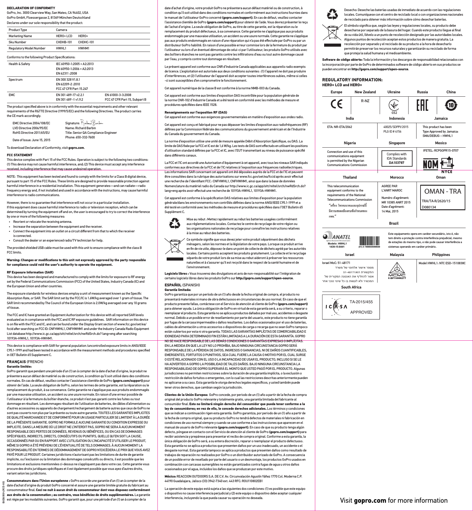 DECLARATION OF CONFORMITY  GoPro, Inc. 3000 Clearview Way, San Mateo, CA 94402, USA GoPro GmbH, Floessergasse 2, 81369 Mnchen DeutschlandDeclares under our sole responsibility that the product: Product Type CameraMarketing Name HERO+ LCD HERO+Sku Number CHDHB-101 CHDHC-101Regulatory Model Number HWHL1 HWHM1Conforms to the following Product Speciﬁcations: Health &amp; Safety IEC 60950-1:2005 + A2:2013 EN 60950-1:2006 + A2:2013 EN 62311 :2008Spectrum EN 300 328 V1.8.1 EN 62209-2 :2010 FCC 47 CFR Part 15.247EMC EN 301 489-17 v2.2.1 EN 301 489 -1 v1.9.2EN 61000-3-3:2008 FCC 47 CFR Part 15, Subpart BThe product speciﬁed above is in conformity with the essential requirements and other relevant requirements of the R&amp;TTE Directive (1999/5/EC) and the following Directives. The product carries the CE mark accordingly. EMC Directive 2004/108/EC LVD Directive 2006/95/EC RoHS Directive 2011/65/EU Date of Issue: June 15, 2015To download Declaration of Conformity, visit gopro.com. FCC STATEMENT This device complies with Part 15 of the FCC Rules. Operation is subject to the following two conditions: (1) This device may not cause harmful interference, and; (2) This device must accept any interference received, including interference that may cause undesired operation.NOTE:  This equipment has been tested and found to comply with the limits for a Class B digital device, pursuant to part 15 of the FCC Rules. These limits are designed to provide reasonable protection against harmful interference in a residential installation. This equipment generates—and can radiate—radio frequency energy and, if not installed and used in accordance with the instructions, may cause harmful interference to radio communications. However, there is no guarantee that interference will not occur in a particular installation.  If this equipment does cause harmful interference to radio or television reception, which can be determined by turning the equipment oﬀ and on, the user is encouraged to try to correct the interference by one or more of the following measures:•  Reorient or relocate the receiving antenna.•  Increase the separation between the equipment and the receiver.•  Connect the equipment into an outlet on a circuit diﬀerent from that to which the receiver  is connected.•  Consult the dealer or an experienced radio/TV technician for help.The provided shielded USB cable must be used with this unit to ensure compliance with the class B FCC limits.Warning: Changes or modiﬁcations to this unit not expressly approved by the party responsible for compliance could void the user’s authority to operate the equipment. RF Exposure Information (SAR) This device has been designed and manufactured to comply with the limits for exposure to RF energy set by the Federal Communications Commission (FCC) of the United States, Industry Canada (IC) and the European Union and other countries.The exposure standards for wireless devices employ a unit of measurement known as the Speciﬁc Absorption Rate, or SAR. The SAR limit set by the FCC/IC is 1.6W/kg averaged over 1 gram of tissue. The SAR limit recommended by The Council of the European Union is 2.0W/kg averaged over any 10 grams of tissue. The FCC and IC have granted an Equipment Authorization for this device with all reported SAR levels evaluated as in compliance with the FCC and IC RF exposure guidelines.  SAR information on this device is on ﬁle with the FCC and IC, and can be found under the Display Grant section of www.fcc.gov/oet/ea/ fccid aer searching on FCC ID: CNFHWHL1, CNFHWHM1 and under the Industry Canada Radio Equipment List database http://www.ic.gc.ca/app/sitt/reltel/srch/nwRdSrch.do? lang=eng aer searching 10193A-HWHL1, 10193A-HWHM1.This device is compliance with SAR for general population /uncontrolled exposure limits in ANSI/IEEE C95.1-1999 and had been tested in accordance with the measurement methods and procedures speciﬁed in OET Bulletin 65 Supplement C.FRANÇAIS FRENCH Garantie limitée:  GoPro garantit que pendant une période d’un (1) an à compter de la date d’achat d’origine, le produit ne présentera aucun défaut de matériel ou de construction, à condition qu’il soit utilisé dans des conditions normales. En cas de défaut, veuillez contacter l’assistance clientèle de GoPro (gopro.com/support) pour obtenir de l’aide. La seule obligation de GoPro, selon les termes de cette garantie, est la réparation ou le remplacement du produit, à sa convenance. Cette garantie ne s’applique pas aux produits endommagés par une mauvaise utilisation, un accident ou une usure normale. En raison d’une erreur possible de l’utilisateur à la fermeture du boîtier étanche, ce produit n’est pas garanti contre les fuites ou tout dommage en résultant. Les dommages résultant de l’utilisation de batteries, de câbles d’alimentation ou d’autres accessoires ou appareils de chargement/rechargement de batterie autres que ceux de GoPro ne sont pas couverts non plus par la présente ou toute autre garantie. TOUTES LES GARANTIES IMPLICITES DE QUALITÉ MARCHANDE ET DE CONFORMITÉ POUR UN USAGE PARTICULIER SE LIMITENT À LA DURÉE DE LA PRÉSENTE GARANTIE. GOPRO NE FORMULE AUCUNE GARANTIE OU CONDITION EXPRESSE OU IMPLICITE. DANS LA MESURE OÙ LE DROIT NE L’INTERDIT PAS, GOPRO NE SERA À AUCUN MOMENT RESPONSABLE DES PERTES DE DONNÉES, REVENUS OU BÉNÉFICES, OU EN CAS DE DOMMAGES SPÉCIFIQUES, INDIRECTS, DIRECTS, CONSÉCUTIFS OU PUNITIFS, QUELLE QU’EN SOIT LA CAUSE, OCCASIONNÉS PAR OU EN RAPPORT AVEC L’UTILISATION OU L’INCAPACITÉ D’UTILISER LE PRODUIT, MÊME SI GOPRO A ÉTÉ PRÉVENU DE L’ÉVENTUALITÉ DE TELS DOMMAGES. À AUCUN MOMENT LA RESPONSABILITÉ EN TERMES DE DÉDOMMAGEMENT DE GOPRO N’EXCÈDERA LE PRIX QUE VOUS AVEZ PAYÉ POUR LE PRODUIT. Certaines juridictions n’autorisant pas les limitations de durée de garantie implicite, ou l’exclusion ou la limitation des dommages consécutifs ou directs, il est possible que les limitations et exclusions mentionnées ci-dessus ne s’appliquent pas dans votre cas. Cette garantie vous procure des droits juridiques spéciﬁques et il est également possible que vous ayez d’autres droits, variant selon les juridictions.Consommateurs dans l’Union européenne : GoPro accorde une garantie d’un (1) an à compter de la date d’achat d’origine du produit GoPro concerné et assure une garantie limitée gratuite du fabricant au consommateur ﬁnal. Ceci ne nuit à aucun droit du consommateur dont vous disposez conformément aux droits de la consommation ; au contraire, vous bénéﬁciez de droits supplémentaires. La garantie est régie par les modalités suivantes. GoPro garantit que, pour une période d’un (1) an à compter de la date d’achat d’origine, votre produit GoPro ne présentera aucun défaut matériel ou de construction, à condition qu’il soit utilisé dans des conditions normales et conformément aux instructions fournies dans le manuel de l’utilisateur GoPro concerné (gopro.com/support). En cas de défaut, veuillez contacter l’assistance clientèle de GoPro (gopro.com/support) pour obtenir de l’aide. Vous devrez présenter le reçu de l’achat d’origine. La seule obligation de GoPro, au titre de cette garantie, est la réparation ou le remplacement du produit défectueux, à sa convenance. Cette garantie ne s’applique pas aux produits endommagés par une mauvaise utilisation, un accident ou une usure normale. Cette garantie ne s’applique pas aux produits endommagés en raison d’une réparation qui n’a pas été eﬀectuée par GoPro ou par un distributeur GoPro habilité. En raison d’une possible erreur commise lors de la fermeture du produit par l’utilisateur ou lors d’un éventuel démontage de celui-ci par l’utilisateur, les produits GoPro utilisés avec des boîtiers étanches ne sont pas garantis contre les inﬁltrations d’eau ou tout autre dommage causé par l’eau, y compris contre tout dommage en résultant.Le présent appareil est conforme aux CNR d’Industrie Canada applicables aux appareils radio exempts de licence. L’exploitation est autorisée aux deux conditions suivantes : (1) l’appareil ne doit pas produire d’interférences, et (2) l’utilisateur de l’appareil doit accepter toutes interférences subies, même si celles -ci sont susceptibles d’en compromettre le fonctionnement.Cet appareil numérique de la classe B est conforme à la norme NMB-003 du Canada.Cet appareil est conforme aux limites d’exposition DAS incontrôlée pour la population générale de  la norme CNR-102 d’Industrie Canada et a été testé en conformité avec les méthodes de mesure et procédures spéciﬁées dans IEEE 1528.Renseignements sur l’exposition RF (DAS) Cet appareil est conforme aux exigences gouvernementales en matière d’exposition aux ondes radio.Cet appareil est conçu et fabriqué pour ne pas dépasser les limites d’exposition aux radiofréquences (RF) déﬁnies par la Commission fédérale des communications du gouvernement américain et de l’Industrie du Canada du gouvernement du Canada.La norme d’exposition utilise une unité de mesure appelée Débit d’Absorption Spéciﬁque, ou DAS. La limite de DAS ﬁxée par la FCC et IC est de 1,6 W/kg. Les tests de DAS sont eﬀectués en utilisant les positions d’utilisation standard déﬁnies par la FCC et IC, avec l’EUT transmettant au niveau de puissance spéciﬁé dans diﬀérents canaux.La FCC et l’IC ont accordé une Autorisation d’équipement à cet appareil, avec tous les niveaux SAR indiqués conformes aux directives de la FCC et de l’IC relatives à l’exposition aux fréquences radioélectriques. Les informations SAR concernant cet appareil ont été déposées auprès de la FCC et de l’IC et peuvent être consultées dans la rubrique des autorisations sur www.fcc.gov/oet/ea/fccid après avoir eﬀectué une recherche de l’identiﬁant FCC : CNFHWHL1, CNFHWHM1, ainsi que dans la base de données Nomenclature du matériel radio du Canada sur http://www.ic.gc.ca/app/sitt/reltel/srch/nwRdSrch.do? lang=eng après avoir eﬀectué une recherche de 10193A-HWHL1, 10193A-HWHM1.Cet appareil est conforme à la spéciﬁcation DAS relatives aux limites d’exposition pour la population générale/dans les environnements non contrôlés déﬁnies dans la norme ANSI/IEEE C95.1-1999 et a été testé en conformité avec les méthodes de mesure et procédures spéciﬁées dans l’OET Bulletin 65 Supplément C.Mise au rebut : Mettez rapidement au rebut les batteries usagées conformément  aux réglementations locales. Contactez le centre de recyclage de votre région ou  les organisations nationales de recyclage pour connaître les instructions relatives à la mise au rebut des batteries.Ce symbole signiﬁe que vous devez jeter votre produit séparément des déchets ménagers, selon les normes et la législation de votre pays. Lorsque ce produit arrive en ﬁn de vie utile, déposez-le dans un point de collecte de déchets agréé par les autorités locales. Certains points acceptent les produits gratuitement. La collecte et le recyclage séparés de votre produit lors de sa mise au rebut aideront à préserver les ressources naturelles et à s’assurer qu’il est recyclé dans le respect de la santé humaine et de l’environnement.Logiciels libres : Vous trouverez des divulgations et avis de non-responsabilité sur l’intégration de certains logiciels libres dans les produits GoPro sur http://gopro.com/support/open-source.ESPAÑOL SPANISH Garantía limitada:  GoPro garantiza que por un período de un (1) año desde la fecha original de compra, el producto no presentará materiales ni mano de obra defectuosos en circunstancias de uso normal. En caso de que el producto presente fallas, contáctese con el Servicio de atención al cliente de GoPro (gopro.com/support) para obtener ayuda. La única obligación de GoPro en virtud de esta garantía será, a su criterio, reparar o reemplazar el producto. Esta garantía no se aplica a productos dañados por mal uso, accidentes o desgaste normal. Debido a un posible error de resellamiento por parte del usuario, este producto no tiene garantía por fugas de la carcasa impermeable o daños resultantes. Los daños ocasionados por el uso de baterías, cables de alimentación u otros accesorios o dispositivos de carga o recarga que no sean GoPro tampoco están cubiertos por esta ni otra garantía. TODAS LAS GARANTÍAS IMPLÍCITAS DE COMERCIABILIDAD E IDONEIDAD PARA DETERMINADO FIN ESTÁN LIMITADAS A LA DURACIÓN DE ESTA GARANTÍA. GOPRO NO SE HACE RESPONSABLE DE LAS DEMÁS CONDICIONES O GARANTÍAS EXPRESAS O IMPLÍCITAS. EN LA MEDIDA EN QUE LA LEY NO LO PROHÍBA, BAJO NINGUNA CIRCUNSTANCIA GOPRO SERÁ RESPONSABLE DE LA PÉRDIDA DE DATOS, INGRESOS O GANANCIAS, NI DE DAÑOS CUANTIFICABLES, EMERGENTES, FORTUITOS O PUNITIVOS, SEA CUAL FUERE LA CAUSA O MOTIVO POR EL CUAL SURGE O ESTÉ RELACIONADO CON EL USO O LA INCAPACIDAD DE USAR EL PRODUCTO, INCLUSO SI SE LE HA ADVERTIDO A GOPRO LA POSIBILIDAD DE TALES DAÑOS. BAJO NINGUNA CIRCUNSTANCIA LA RESPONSABILIDAD DE GOPRO SUPERARÁ EL MONTO QUE USTED PAGÓ POR EL PRODUCTO. Algunas jurisdicciones no permiten restricciones sobre la duración de una garantía implícita, o la exclusión o restricción de daños fortuitos o emergentes, con lo cual las restricciones descritas anteriormente pueden no aplicarse a su caso. Esta garantía le otorga derechos legales especíﬁcos, y usted también puede tener otros derechos, que cambian según la jurisdicción.Clientes de la Unión Europea:  GoPro concede, por periodo de un (1) año a partir de la fecha de compra original del producto GoPro relevante y totalmente gratis, una garantía limitada del fabricante al consumidor ﬁnal. Esto no limitará ningún derecho del consumidor que pueda tener conforme a la ley de consumidores; en vez de ello, le concede derechos adicionales. Los términos y condiciones que se indican a continuación rigen esta garantía. GoPro garantiza, por periodo de un (1) año a partir de la fecha de compra original, que su producto GoPro no tendrá defectos de materiales ni fabricación en condiciones de uso normal siempre y cuando se use conforme a las instrucciones que aparecen en el manual de usuario de GoPro relevante (gopro.com/support). En caso de que su producto tenga algún defecto, póngase en contacto con el Servicio de atención al cliente de GoPro (gopro.com/support) para recibir asistencia y prepárese para presentar el recibo de compra original. Conforme a esta garantía, la única obligación de GoPro será, a su entera discreción, reparar o reemplazar el producto defectuoso. Esta garantía no se aplica a productos que presenten daños por un uso inadecuado, un accidente o el desgaste normal. Esta garantía tampoco se aplica a productos que presenten daños como resultado de trabajos de reparación no realizados por GoPro o un distribuidor autorizado de GoPro. A consecuencia de un posible error de resellado por parte del usuario o un desmontaje, los productos GoPro usados en combinación con carcasas sumergibles no están garantizados contra fugas de agua u otros daños ocasionados por el agua, incluidos los daños que se produzcan por este motivo.México: REACCION OUTDOORS S.A. DE C.V. Av. Circunvalación Agustín Yáñez 1770 Col. Moderna C.P. 44190 Guadalajara, Jalisco (33) 3942-7340 ext. 443 RFC: ROU110802EB1La operación de este equipo está sujeta a las siguientes dos condiciones: (1) es posible que este equipo o dispositivo no cause interferencia perjudicial y (2) este equipo o dispositivo debe aceptar cualquier interferencia, incluyendo la que pueda causar su operación no deseada.Desecho: Deseche las baterías usadas de inmediato de acuerdo con las regulaciones locales. Comuníquese con el centro de reciclado local o con organizaciones nacionales de reciclado para obtener más información sobre cómo desechar baterías.El símbolo signiﬁca que, según las leyes y regulaciones locales, su producto debe desecharse por separado de la basura del hogar. Cuando este producto llegue al ﬁnal de su vida útil, llévelo a un punto de recolección designado por las autoridades locales. Algunos puntos de recolección aceptan estos productos de manera gratuita. La recolección por separado y el reciclado de su producto a la hora de desecharlo permitirán preservar los recursos naturales y garantizarán su reciclado de forma que proteja la salud humana y el medioambiente.Soware de código abierto: Toda la información y los descargos de responsabilidad relacionados con la incorporación por parte de GoPro de determinados soware de código abierto en sus productos se pueden encontrar en http://gopro.com/support/open-source.Visit gopro.com for more information13012367000 REVBREGULATORY INFORMATION:HERO+ LCD and HERO+Signature:   Name: Richard Barbin Title: Senior QA Compliance Engineer Phone: 650-332-7600 New ZealandR-NZEurope Russia ChinaUkraine032IFETEL: RCPGOPR15-0707Complies withIDA StandardsDA103787Model HWHL1: NTC ESD-1510838CConnection and use of this communications equipment is permitted by the Nigerian Communications CommissionThis telecommunication equipment conforms to the requirements of the National Telecommunications CommissionAGREE PAR  L’ANRT MAROCNuméro d’agrément:MR 10385 ANRT 2015Date d’agrément: 14 Mai, 2015This product has been Type Approved by Jamaica: SMA/DEBUG – HWHL1OMAN - TRATRA/TA-R/2620/15D08013440025/SDPPI/2015PLG ID # 4156IndonesiaSingaporeThailandJamaicaMexicoMoroccoPhilippinesSouth AfricaMalaysiaNigeriaOmanIsraelBrazilIsrael MoC: 51-48171דרשמ לש יטוחלא רושיא רפסמ 51-48171אוה תרושקתהלש תירוקמה הנטנאה תא ףילחהל רוסא רחא ינכט יוניש לכ וב תושעל אלו רישכמהETA: NR-ETA/2062IndiaEste equipamento opera em caráter secundário, isto é, não tem direito a proteção contra interferência prejudicial, mesmo de estações do mesmo tipo, e não pode causar interferência a sistemas operando em caráter primário.TA-2015/455APPROVED
