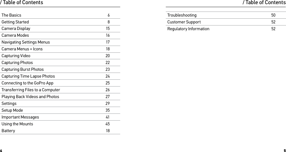 4 5/ Table of ContentsTroubleshooting50Customer Support52Regulatory Information52The Basics6Getting Started8Camera Display15Camera Modes16Navigating Settings Menus17Camera Menus + Icons18Capturing Video20Capturing Photos22Capturing Burst Photos23Capturing Time Lapse Photos24Connecting to the GoPro App25Transferring Files to a Computer26Playing Back Videos and Photos27Settings29Setup Mode35Important Messages41Using the Mounts45Battery18/ Table of Contents