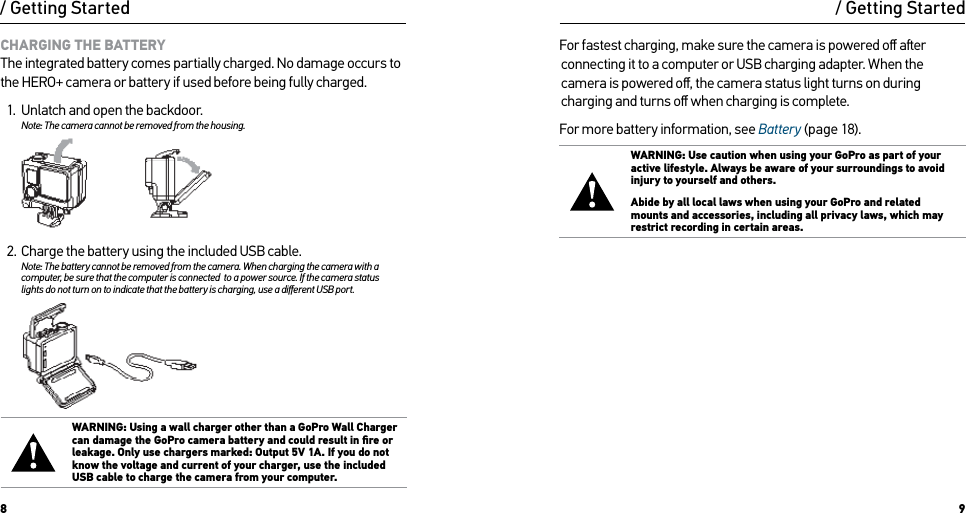 8 9/ Getting Started/ Getting StartedCHARGING THE BATTERYThe integrated battery comes partially charged. No damage occurs to the HERO+ camera or battery if used before being fully charged.1.  Unlatch and open the backdoor.Note: The camera cannot be removed from the housing.  2.  Charge the battery using the included USB cable.Note: The battery cannot be removed from the camera. When charging the camera with a computer, be sure that the computer is connected  to a power source. If the camera status  lights do not turn on to indicate that the battery is charging, use a diﬀerent USB port.WARNING: Using a wall charger other than a GoPro Wall Charger can damage the GoPro camera battery and could result in ﬁre or leakage. Only use chargers marked: Output 5V 1A. If you do not know the voltage and current of your charger, use the included USB cable to charge the camera from your computer.For fastest charging, make sure the camera is powered oﬀ aer connecting it to a computer or USB charging adapter. When the camera is powered oﬀ, the camera status light turns on during charging and turns oﬀ when charging is complete. For more battery information, see Battery (page 18).WARNING: Use caution when using your GoPro as part of your active lifestyle. Always be aware of your surroundings to avoid injury to yourself and others. Abide by all local laws when using your GoPro and related mounts and accessories, including all privacy laws, which may restrict recording in certain areas.