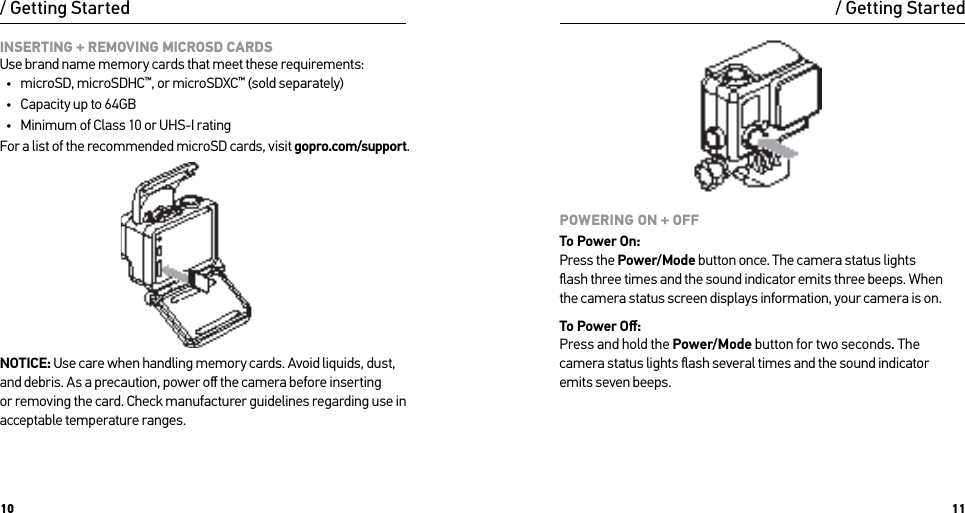 10 11INSERTING + REMOVING MICROSD CARDS Use brand name memory cards that meet these requirements:•  microSD, microSDHC™, or microSDXC™ (sold separately)•  Capacity up to 64GB•  Minimum of Class 10 or UHS-I ratingFor a list of the recommended microSD cards, visit gopro.com/support.NOTICE: Use care when handling memory cards. Avoid liquids, dust, and debris. As a precaution, power oﬀ the camera before inserting  or removing the card. Check manufacturer guidelines regarding use in acceptable temperature ranges./ Getting StartedPOWERING ON + OFFTo Power On: Press the Power/Mode button once. The camera status lights  ﬂash three times and the sound indicator emits three beeps. When  the camera status screen displays information, your camera is on.To Power Oﬀ: Press and hold the Power/Mode button for two seconds. The camera status lights ﬂash several times and the sound indicator  emits seven beeps./ Getting Started