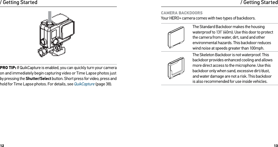 12 13PRO TIP: If QuikCapture is enabled, you can quickly turn your camera on and immediately begin capturing video or Time Lapse photos just by pressing the Shutter/Select button. Short press for video, press and  hold for Time Lapse photos. For details, see QuikCapture (page 38)./ Getting Started / Getting StartedCAMERA BACKDOORS Your HERO+ camera comes with two types of backdoors.The Standard Backdoor makes the housing waterproof to 131’ (40m). Use this door to protect the camera from water, dirt, sand and other environmental hazards. This backdoor reduces wind noise at speeds greater than 100mph.The Skeleton Backdoor is not waterproof. This backdoor provides enhanced cooling and allows more direct access to the microphone. Use this backdoor only when sand, excessive dirt/dust, and water damage are not a risk. This backdoor  is also recommended for use inside vehicles.