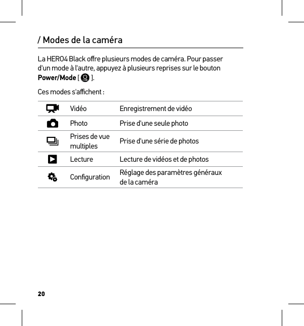 20/ Modes de la caméraLa HERO4 Black oﬀre plusieurs modes de caméra. Pour passer  d&apos;un mode à l&apos;autre, appuyez à plusieurs reprises sur le bouton Power/Mode [  ]. Ces modes s&apos;aﬃchent :Vidéo Enregistrement de vidéoPhoto Prise d&apos;une seule photoPrises de vue multiples Prise d&apos;une série de photosLecture Lecture de vidéos et de photosConﬁguration Réglage des paramètres généraux  de la caméra