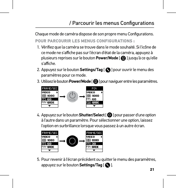 21Chaque mode de caméra dispose de son propre menu Conﬁgurations. POUR PARCOURIR LES MENUS CONFIGURATIONS :1.  Vériﬁez que la caméra se trouve dans le mode souhaité. Si l&apos;icône de ce mode ne s&apos;aﬃche pas sur l&apos;écran d&apos;état de la caméra, appuyez à plusieurs reprises sur le bouton Power/Mode [  ] jusqu&apos;à ce qu&apos;elle s&apos;aﬃche.2. Appuyez sur le bouton Settings/Tag [  ] pour ouvrir le menu des paramètres pour ce mode.3.  Utilisez le bouton Power/Mode [   ] pour naviguer entre les paramètres.     4. Appuyez sur le bouton Shutter/Select [   ] pour passer d&apos;une option à l&apos;autre dans un paramètre. Pour sélectionner une option, laissez l&apos;option en surbrillance lorsque vous passez à un autre écran.     5. Pour revenir à l&apos;écran précédent ou quitter le menu des paramètres, appuyez sur le bouton Settings/Tag [  ]./ Parcourir les menus Conﬁgurations