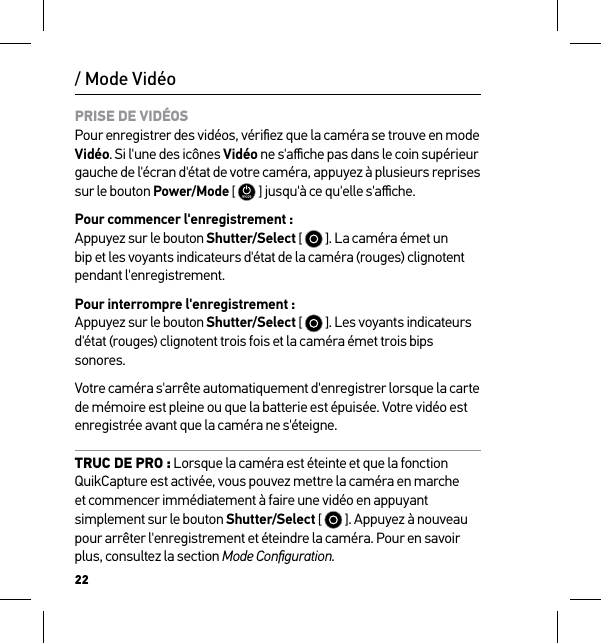 22/ Mode VidéoPRISE DE VIDÉOS Pour enregistrer des vidéos, vériﬁez que la caméra se trouve en mode Vidéo. Si l&apos;une des icônes Vidéo ne s&apos;aﬃche pas dans le coin supérieur gauche de l&apos;écran d&apos;état de votre caméra, appuyez à plusieurs reprises sur le bouton Power/Mode [  ] jusqu&apos;à ce qu&apos;elle s&apos;aﬃche.Pour commencer l&apos;enregistrement : Appuyez sur le bouton Shutter/Select [   ]. La caméra émet un bip et les voyants indicateurs d&apos;état de la caméra (rouges) clignotent pendant l&apos;enregistrement.Pour interrompre l&apos;enregistrement : Appuyez sur le bouton Shutter/Select [   ]. Les voyants indicateurs d&apos;état (rouges) clignotent trois fois et la caméra émet trois bips sonores.Votre caméra s&apos;arrête automatiquement d&apos;enregistrer lorsque la carte de mémoire est pleine ou que la batterie est épuisée. Votre vidéo est enregistrée avant que la caméra ne s&apos;éteigne.TRUC DE PRO : Lorsque la caméra est éteinte et que la fonction QuikCapture est activée, vous pouvez mettre la caméra en marche et commencer immédiatement à faire une vidéo en appuyant simplement sur le bouton Shutter/Select [   ]. Appuyez à nouveau pour arrêter l&apos;enregistrement et éteindre la caméra. Pour en savoir plus, consultez la section Mode Conﬁguration.