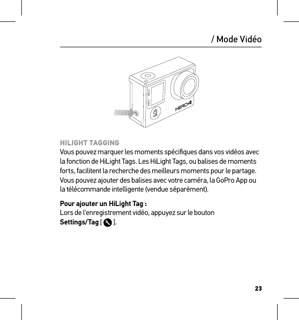 23HILIGHT TAGGING Vous pouvez marquer les moments spéciﬁques dans vos vidéos avec la fonction de HiLight Tags. Les HiLight Tags, ou balises de moments forts, facilitent la recherche des meilleurs moments pour le partage. Vous pouvez ajouter des balises avec votre caméra, la GoPro App ou la télécommande intelligente (vendue séparément).Pour ajouter un HiLight Tag : Lors de l&apos;enregistrement vidéo, appuyez sur le bouton  Settings/Tag [   ]./ Mode Vidéo
