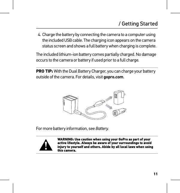 11/ Getting Started4. Charge the battery by connecting the camera to a computer using the included USB cable. The charging icon appears on the camera status screen and shows a full battery when charging is complete.The included lithium-ion battery comes partially charged. No damage occurs to the camera or battery if used prior to a full charge.PRO TIP: With the Dual Battery Charger, you can charge your battery outside of the camera. For details, visit gopro.com.For more battery information, see Battery. WARNING: Use caution when using your GoPro as part of your active lifestyle. Always be aware of your surroundings to avoid injury to yourself and others. Abide by all local laws when using this camera.