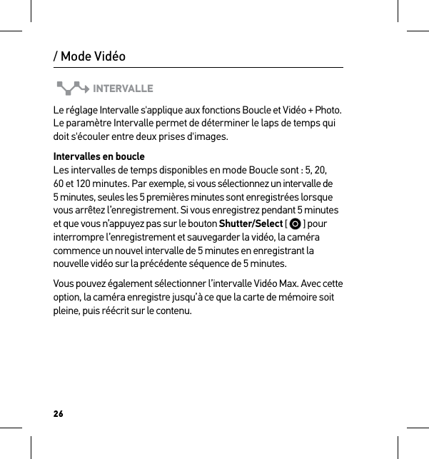 26INTERVALLELe réglage Intervalle s&apos;applique aux fonctions Boucle et Vidéo + Photo. Le paramètre Intervalle permet de déterminer le laps de temps qui doit s&apos;écouler entre deux prises d&apos;images. Intervalles en boucle Les intervalles de temps disponibles en mode Boucle sont : 5, 20, 60 et 120 minutes. Par exemple, si vous sélectionnez un intervalle de 5 minutes, seules les 5 premières minutes sont enregistrées lorsque vous arrêtez l’enregistrement. Si vous enregistrez pendant 5 minutes et que vous n’appuyez pas sur le bouton Shutter/Select [   ] pour interrompre l’enregistrement et sauvegarder la vidéo, la caméra commence un nouvel intervalle de 5 minutes en enregistrant la nouvelle vidéo sur la précédente séquence de 5 minutes. Vous pouvez également sélectionner l’intervalle Vidéo Max. Avec cette option, la caméra enregistre jusqu’à ce que la carte de mémoire soit pleine, puis réécrit sur le contenu./ Mode Vidéo