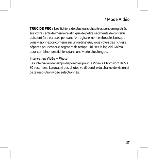 27TRUC DE PRO : Les ﬁchiers de plusieurs chapitres sont enregistrés sur votre carte de mémoire aﬁn que de petits segments de contenu puissent être écrasés pendant l’enregistrement en boucle. Lorsque vous visionnez ce contenu sur un ordinateur, vous voyez des ﬁchiers séparés pour chaque segment de temps. Utilisez le logiciel GoPro pour combiner des ﬁchiers dans une vidéo plus longue.Intervalles Vidéo + Photo Les intervalles de temps disponibles pour la Vidéo + Photo vont de 5 à 60 secondes. La qualité des photos va dépendre du champ de vision et de la résolution vidéo sélectionnés. / Mode Vidéo