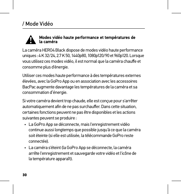 30Modes vidéo haute performance et températures de  la caméraLa caméra HERO4 Black dispose de modes vidéo haute performance uniques : 4 K 32/24, 2.7 K 50, 1440p80, 1080p120/90 et 960p120. Lorsque  vous utilisez ces modes vidéo, il est normal que la caméra chauﬀe et consomme plus d&apos;énergie.Utiliser ces modes haute performance à des températures externes élevées, avec la GoPro App ou en association avec les accessoires BacPac augmente davantage les températures de la caméra et sa consommation d’énergie.Si votre caméra devient trop chaude, elle est conçue pour s&apos;arrêter automatiquement aﬁn de ne pas surchauﬀer. Dans cette situation, certaines fonctions peuvent ne pas être disponibles et les actions suivantes peuvent se produire :•  La GoPro App se déconnecte, mais l&apos;enregistrement vidéo continue aussi longtemps que possible jusqu&apos;à ce que la caméra soit éteinte (si elle est utilisée, la télécommande GoPro reste connectée).•  La caméra s&apos;éteint (la GoPro App se déconnecte, la caméra  arrête l&apos;enregistrement et sauvegarde votre vidéo et l&apos;icône de  la température apparaît)./ Mode Vidéo